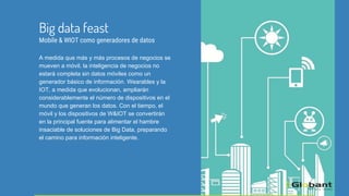 A medida que más y más procesos de negocios se
mueven a móvil, la inteligencia de negocios no
estará completa sin datos móviles como un
generador básico de información. Wearables y la
IOT, a medida que evolucionan, ampliarán
considerablemente el número de dispositivos en el
mundo que generan los datos. Con el tiempo, el
móvil y los dispositivos de W&IOT se convertirán
en la principal fuente para alimentar el hambre
insaciable de soluciones de Big Data, preparando
el camino para información inteligente.
Big data feast
Mobile & WIOT como generadores de datos
 