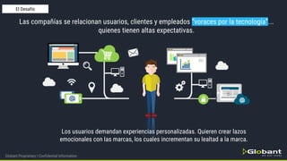 Las compañías se relacionan usuarios, clientes y empleados “voraces por la tecnología”...
quienes tienen altas expectativas.
Los usuarios demandan experiencias personalizadas. Quieren crear lazos
emocionales con las marcas, los cuales incrementan su lealtad a la marca.
Globant Proprietary | Confidential Information
El Desafío
 