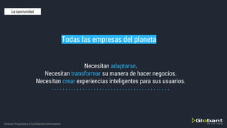 Globant Proprietary | Confidential Information
Necesitan adaptarse.
Necesitan transformar su manera de hacer negocios.
Necesitan crear experiencias inteligentes para sus usuarios.
Todas las empresas del planeta
La oportunidad
 