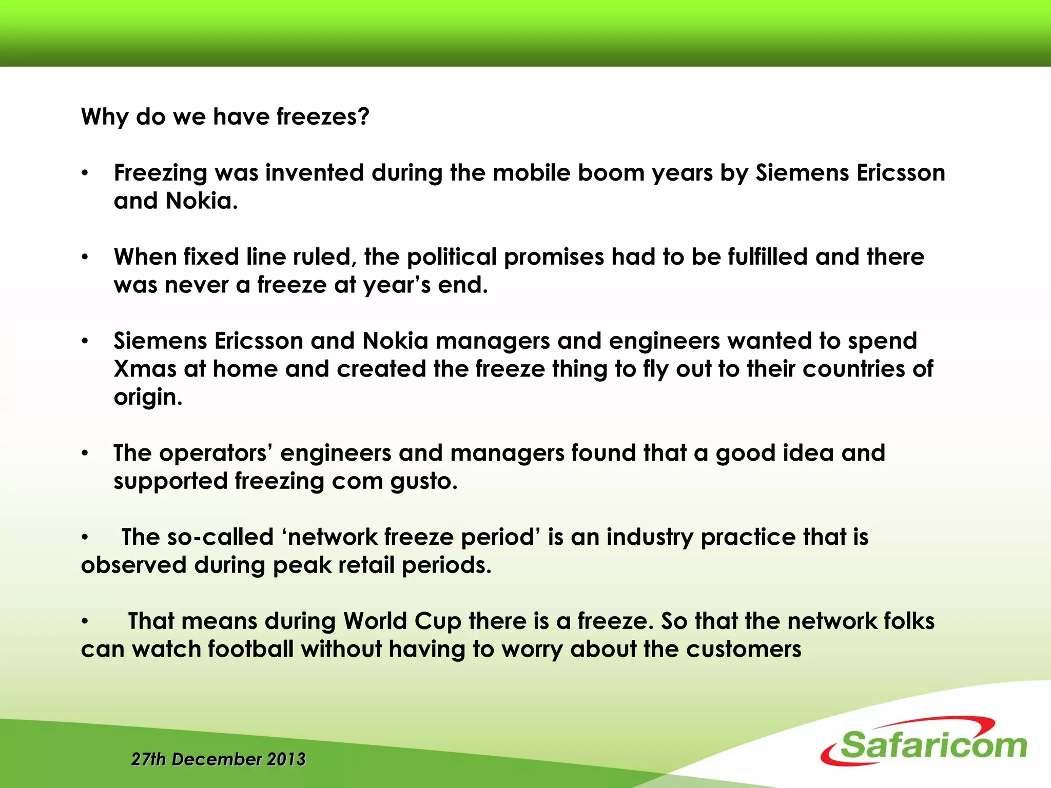 27th December 2013
Why do we have freezes?
• Freezing was invented during the mobile boom years by Siemens Ericsson
and Nokia.
• When fixed line ruled, the political promises had to be fulfilled and there
was never a freeze at year’s end.
• Siemens Ericsson and Nokia managers and engineers wanted to spend
Xmas at home and created the freeze thing to fly out to their countries of
origin.
• The operators’ engineers and managers found that a good idea and
supported freezing com gusto.
• The so-called ‘network freeze period’ is an industry practice that is
observed during peak retail periods.
• That means during World Cup there is a freeze. So that the network folks
can watch football without having to worry about the customers
 