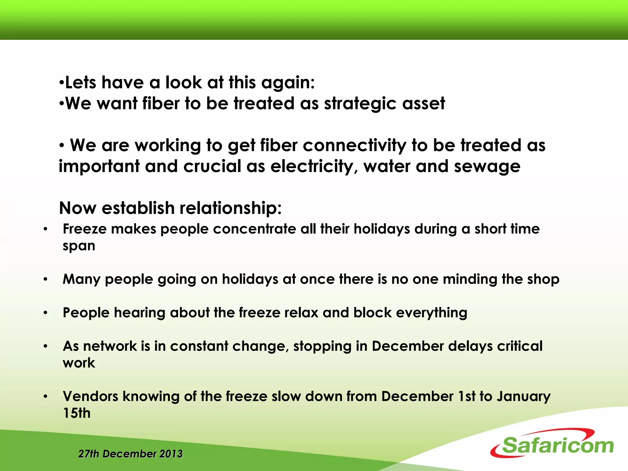 27th December 2013
• Freeze makes people concentrate all their holidays during a short time
span
• Many people going on holidays at once there is no one minding the shop
• People hearing about the freeze relax and block everything
• As network is in constant change, stopping in December delays critical
work
• Vendors knowing of the freeze slow down from December 1st to January
15th
•Lets have a look at this again:
•We want fiber to be treated as strategic asset
• We are working to get fiber connectivity to be treated as
important and crucial as electricity, water and sewage
Now establish relationship:
 