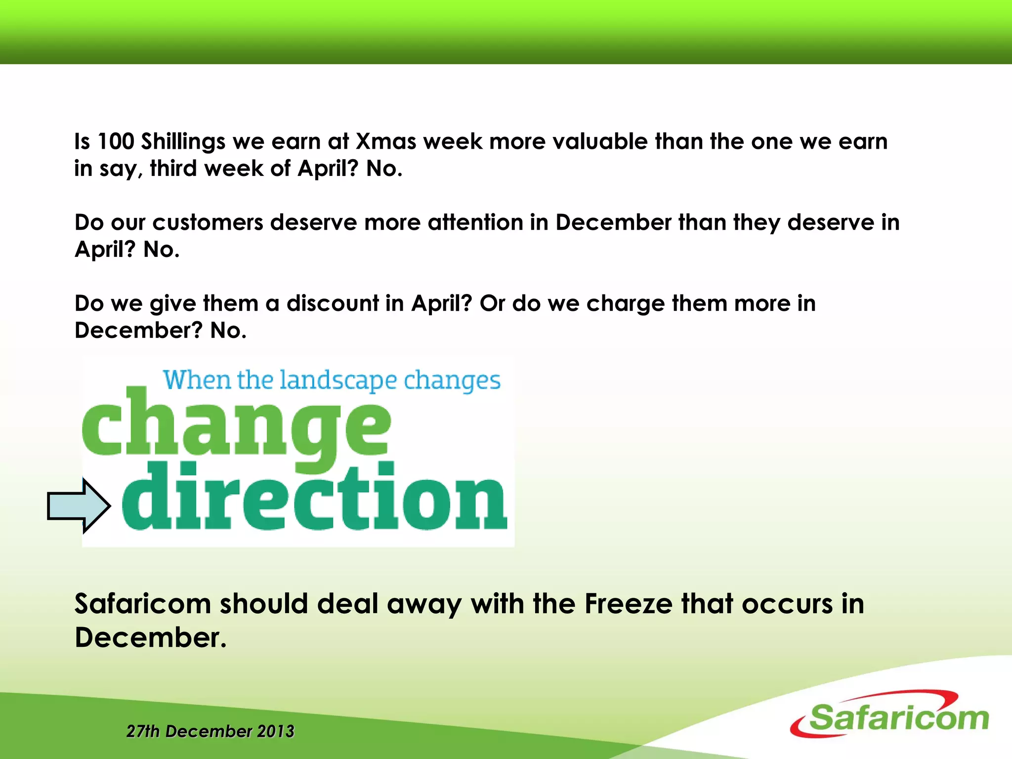 27th December 2013
Is 100 Shillings we earn at Xmas week more valuable than the one we earn
in say, third week of April? No.
Do our customers deserve more attention in December than they deserve in
April? No.
Do we give them a discount in April? Or do we charge them more in
December? No.
Safaricom should deal away with the Freeze that occurs in
December.
 
