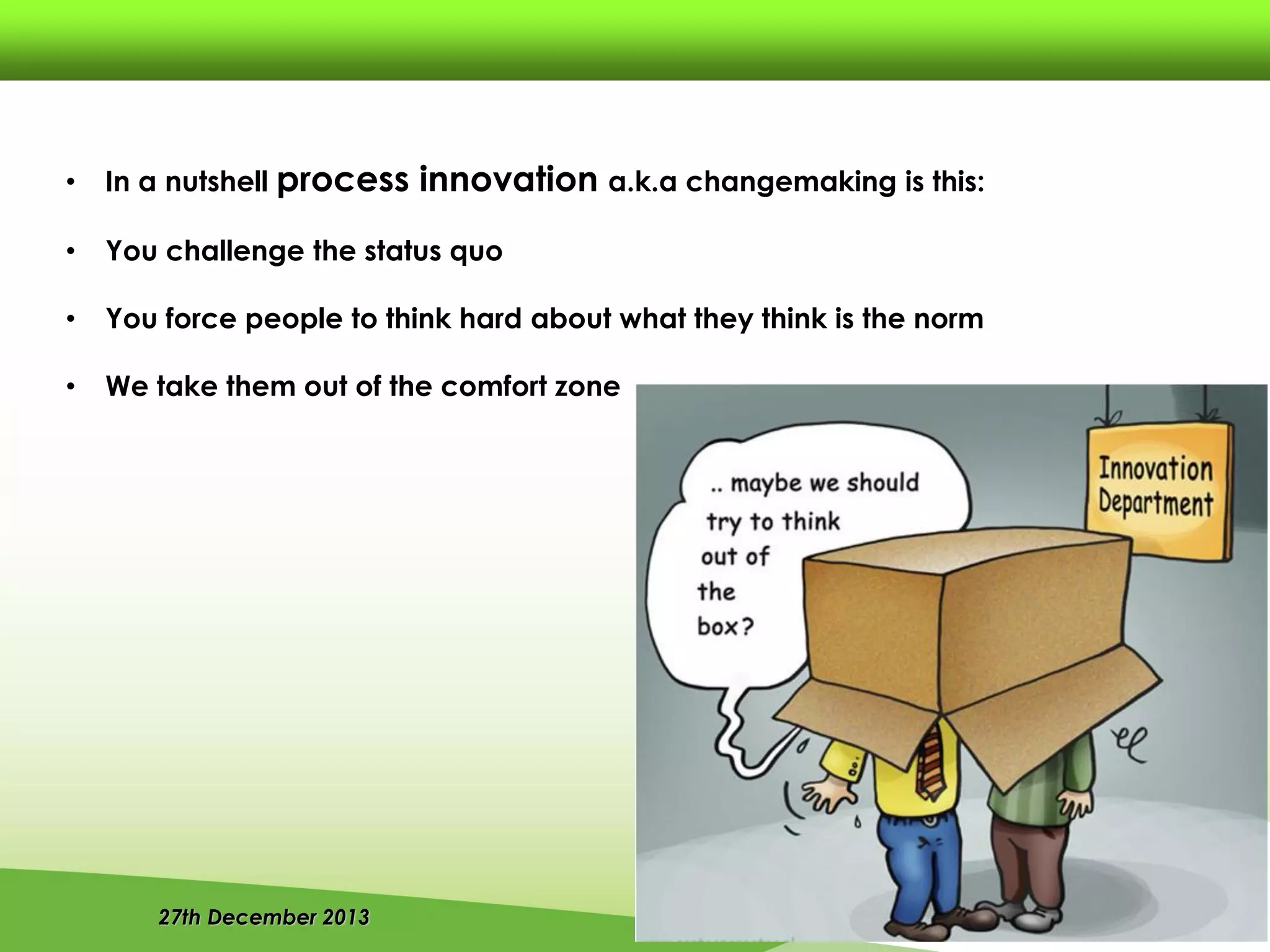 27th December 2013
• In a nutshell process innovation a.k.a changemaking is this:
• You challenge the status quo
• You force people to think hard about what they think is the norm
• We take them out of the comfort zone
 