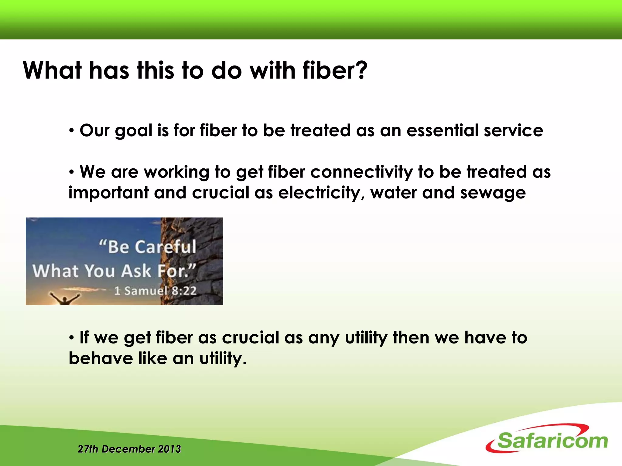 27th December 2013
• Our goal is for fiber to be treated as an essential service
• We are working to get fiber connectivity to be treated as
important and crucial as electricity, water and sewage
• If we get fiber as crucial as any utility then we have to
behave like an utility.
What has this to do with fiber?
 