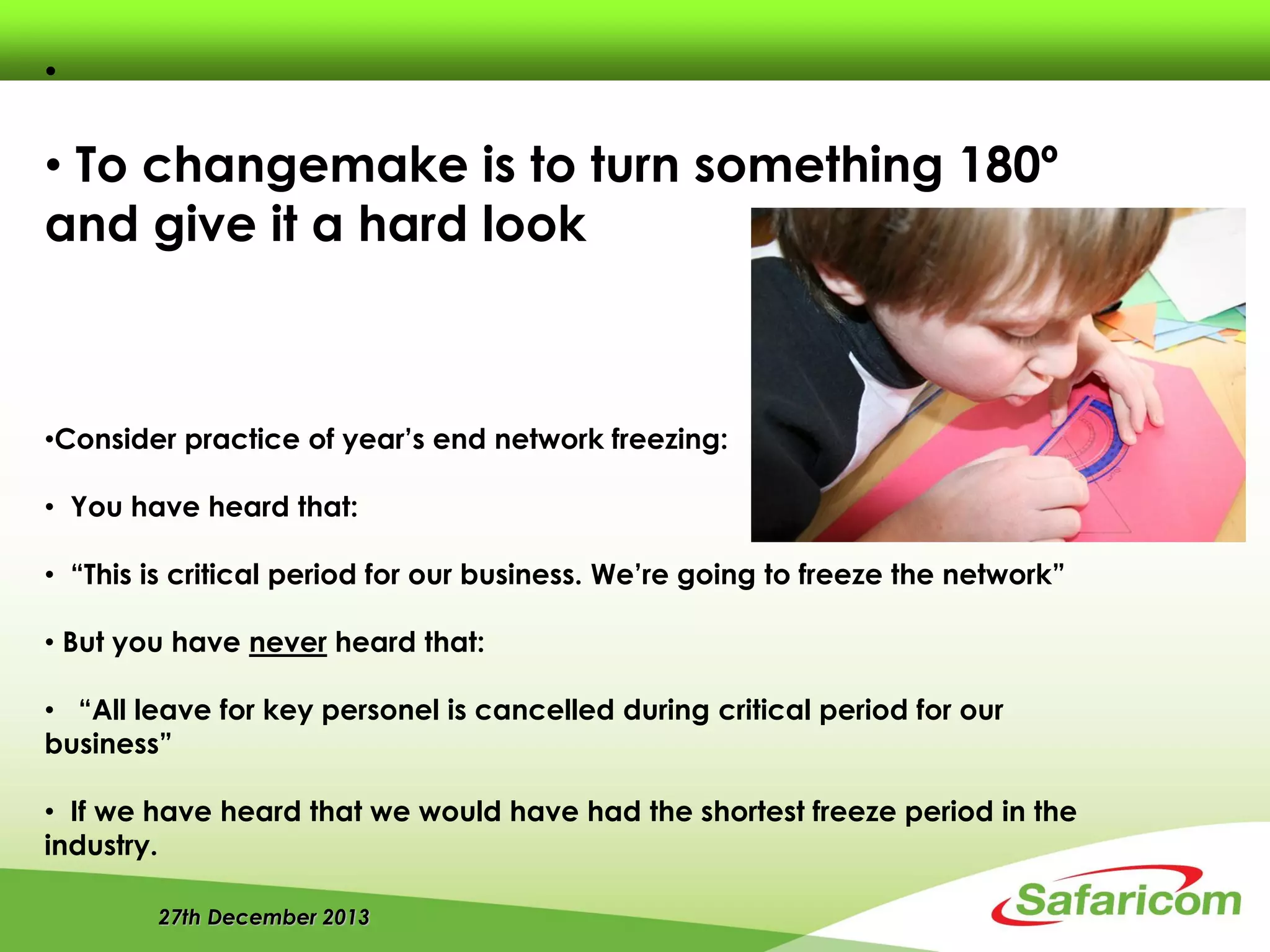 27th December 2013
•
• To changemake is to turn something 180º
and give it a hard look
•Consider practice of year’s end network freezing:
• You have heard that:
• “This is critical period for our business. We’re going to freeze the network”
• But you have never heard that:
• “All leave for key personel is cancelled during critical period for our
business”
• If we have heard that we would have had the shortest freeze period in the
industry.
 