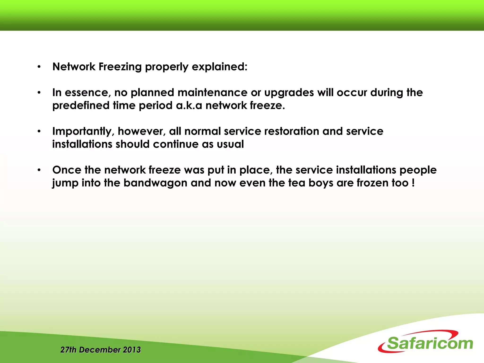 27th December 2013
• Network Freezing properly explained:
• In essence, no planned maintenance or upgrades will occur during the
predefined time period a.k.a network freeze.
• Importantly, however, all normal service restoration and service
installations should continue as usual
• Once the network freeze was put in place, the service installations people
jump into the bandwagon and now even the tea boys are frozen too !
 
