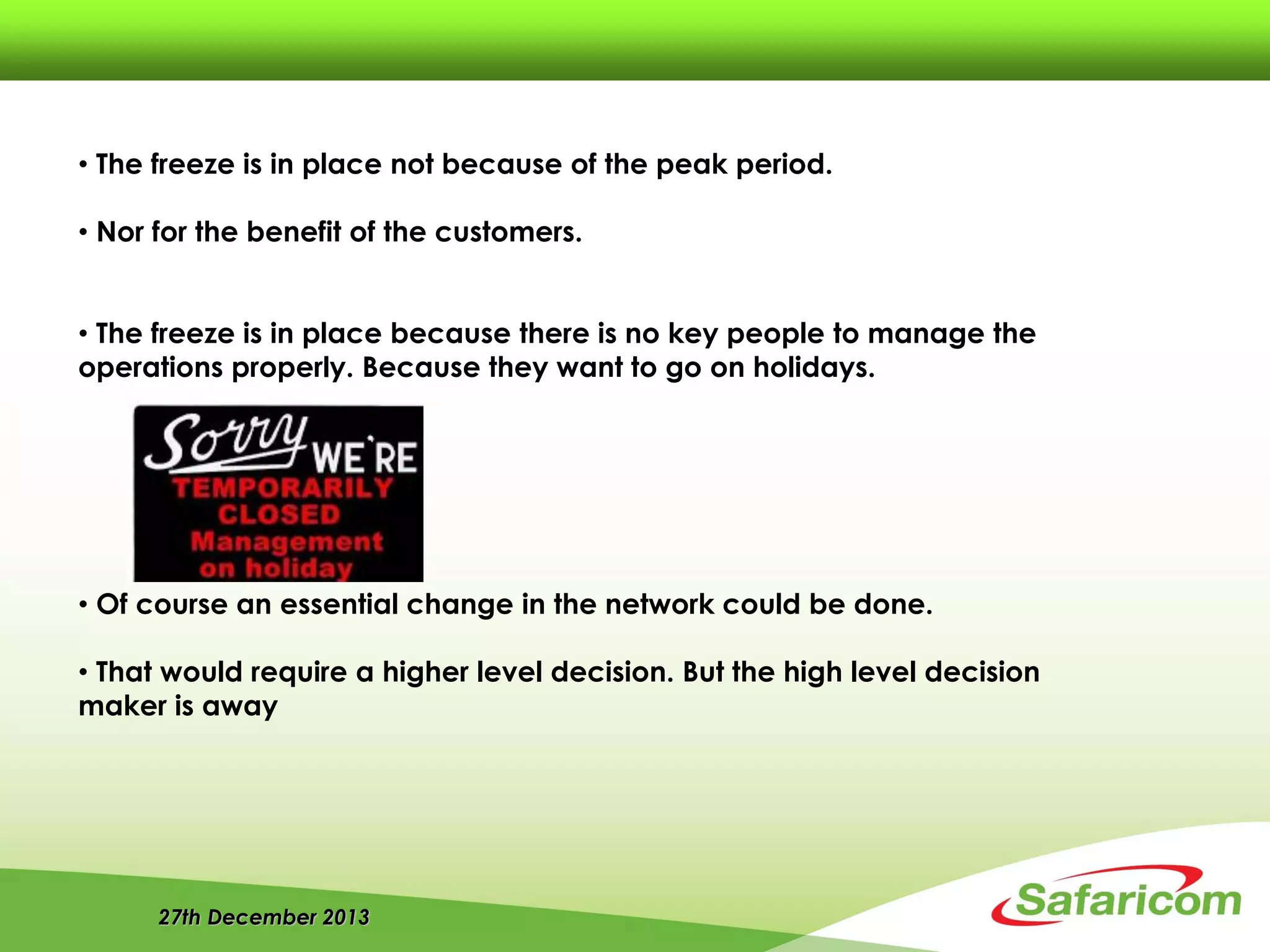 27th December 2013
• The freeze is in place not because of the peak period.
• Nor for the benefit of the customers.
• The freeze is in place because there is no key people to manage the
operations properly. Because they want to go on holidays.
• Of course an essential change in the network could be done.
• That would require a higher level decision. But the high level decision
maker is away
 