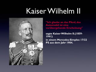 Kaiser Wilhelm II
’’Ich glaube an das Pferd, das
Automobil ist eine
vorübergehende Erscheinung"
sagte Kaiser Wilhelm II.(18591941)
in einem Mercedes-Simplex 17/22
PS aus dem Jahr 1904.

 