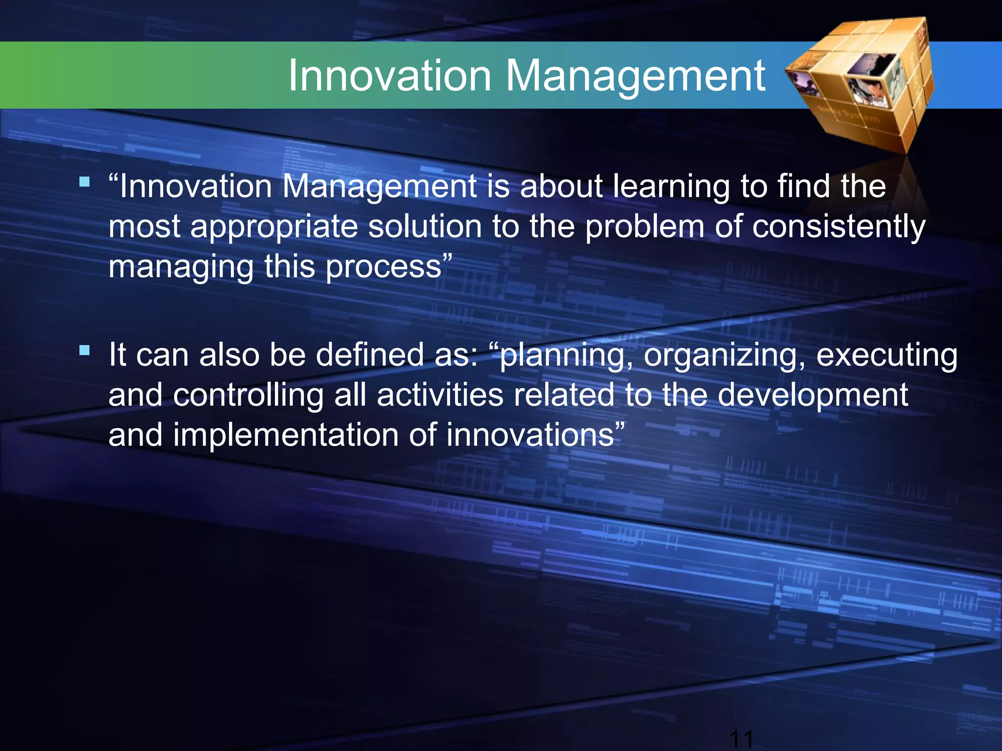 Innovation Management

 “Innovation Management is about learning to find the
  most appropriate solution to the problem of consistently
  managing this process”

 It can also be defined as: “planning, organizing, executing
  and controlling all activities related to the development
  and implementation of innovations”




                                             11
 