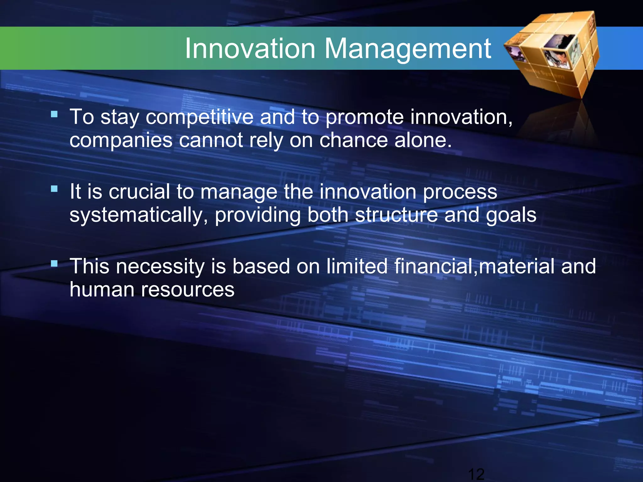 Innovation Management

 To stay competitive and to promote innovation,
  companies cannot rely on chance alone.

 It is crucial to manage the innovation process
  systematically, providing both structure and goals

 This necessity is based on limited financial,material and
  human resources




                                             12
 