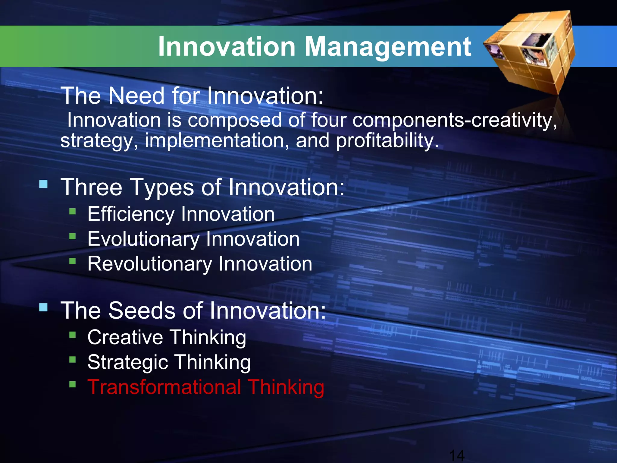 Innovation Management
  The Need for Innovation:
   Innovation is composed of four components-creativity,
  strategy, implementation, and profitability.

 Three Types of Innovation:
   Efficiency Innovation
   Evolutionary Innovation
   Revolutionary Innovation

 The Seeds of Innovation:
   Creative Thinking
   Strategic Thinking
   Transformational Thinking


                                            14
 