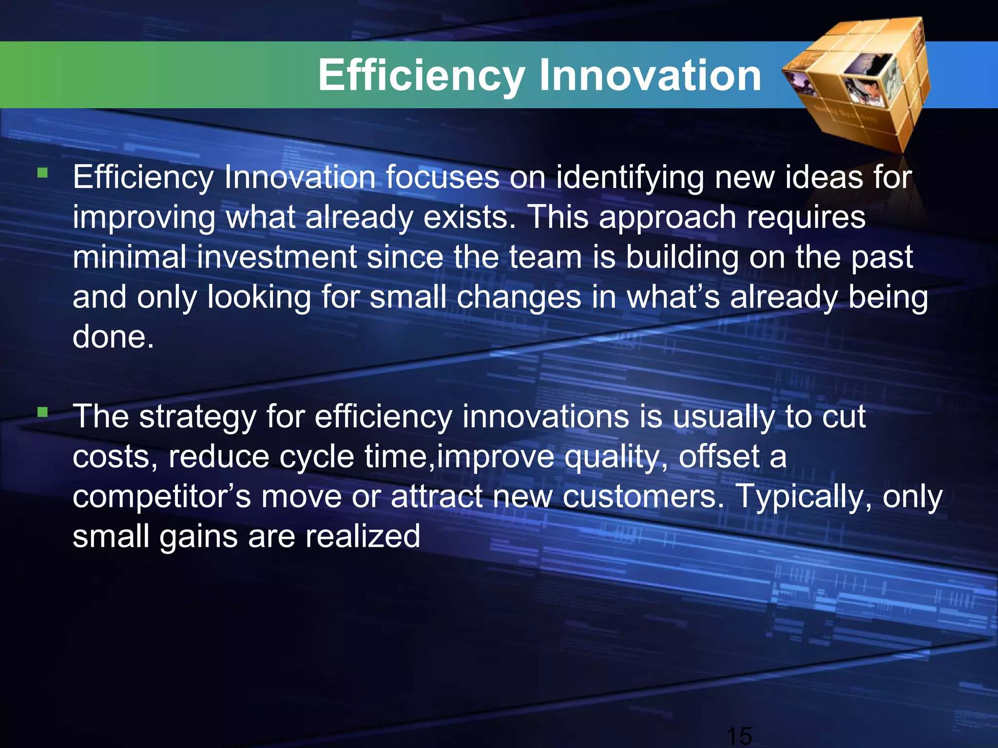 Efficiency Innovation

 Efficiency Innovation focuses on identifying new ideas for
  improving what already exists. This approach requires
  minimal investment since the team is building on the past
  and only looking for small changes in what’s already being
  done.

 The strategy for efficiency innovations is usually to cut
  costs, reduce cycle time,improve quality, offset a
  competitor’s move or attract new customers. Typically, only
  small gains are realized




                                              15
 