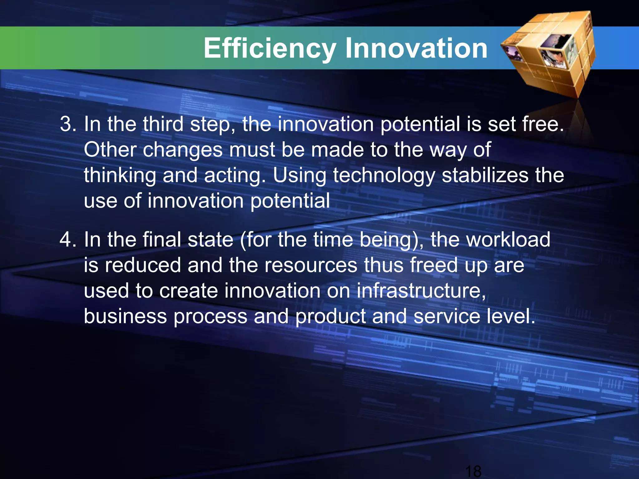 Efficiency Innovation

3. In the third step, the innovation potential is set free.
   Other changes must be made to the way of
   thinking and acting. Using technology stabilizes the
   use of innovation potential
4. In the final state (for the time being), the workload
   is reduced and the resources thus freed up are
   used to create innovation on infrastructure,
   business process and product and service level.




                                               18
 