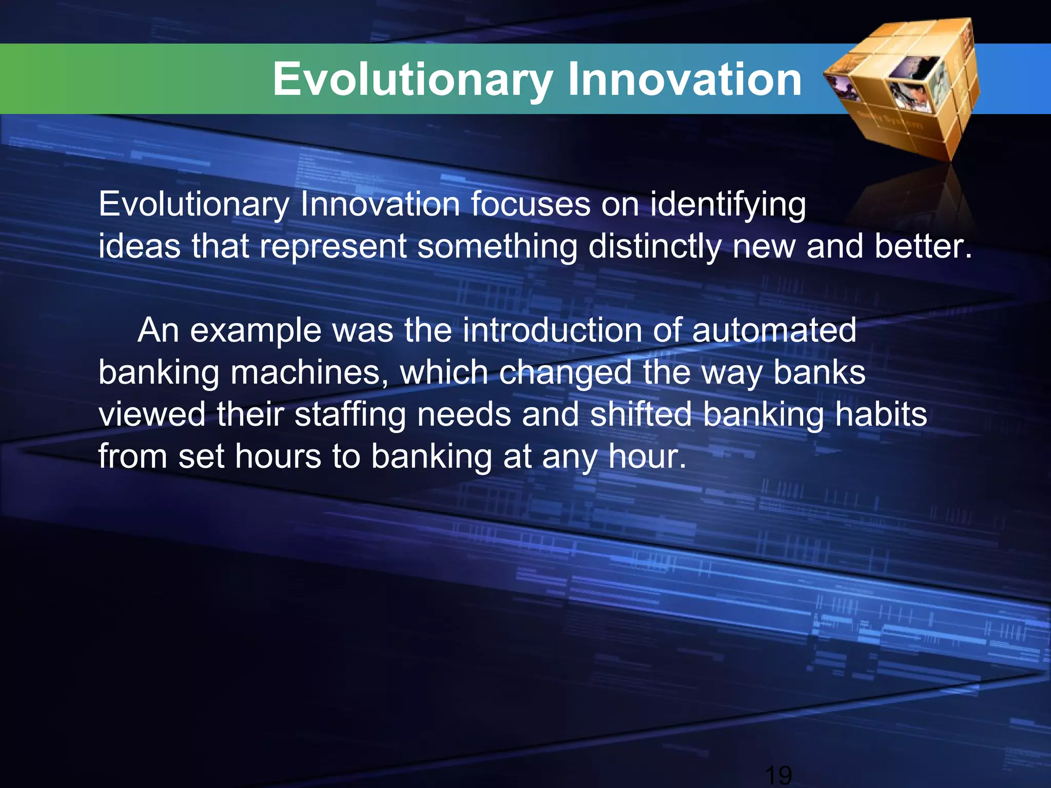 Evolutionary Innovation

Evolutionary Innovation focuses on identifying
ideas that represent something distinctly new and better.

   An example was the introduction of automated
banking machines, which changed the way banks
viewed their staffing needs and shifted banking habits
from set hours to banking at any hour.




                                           19
 