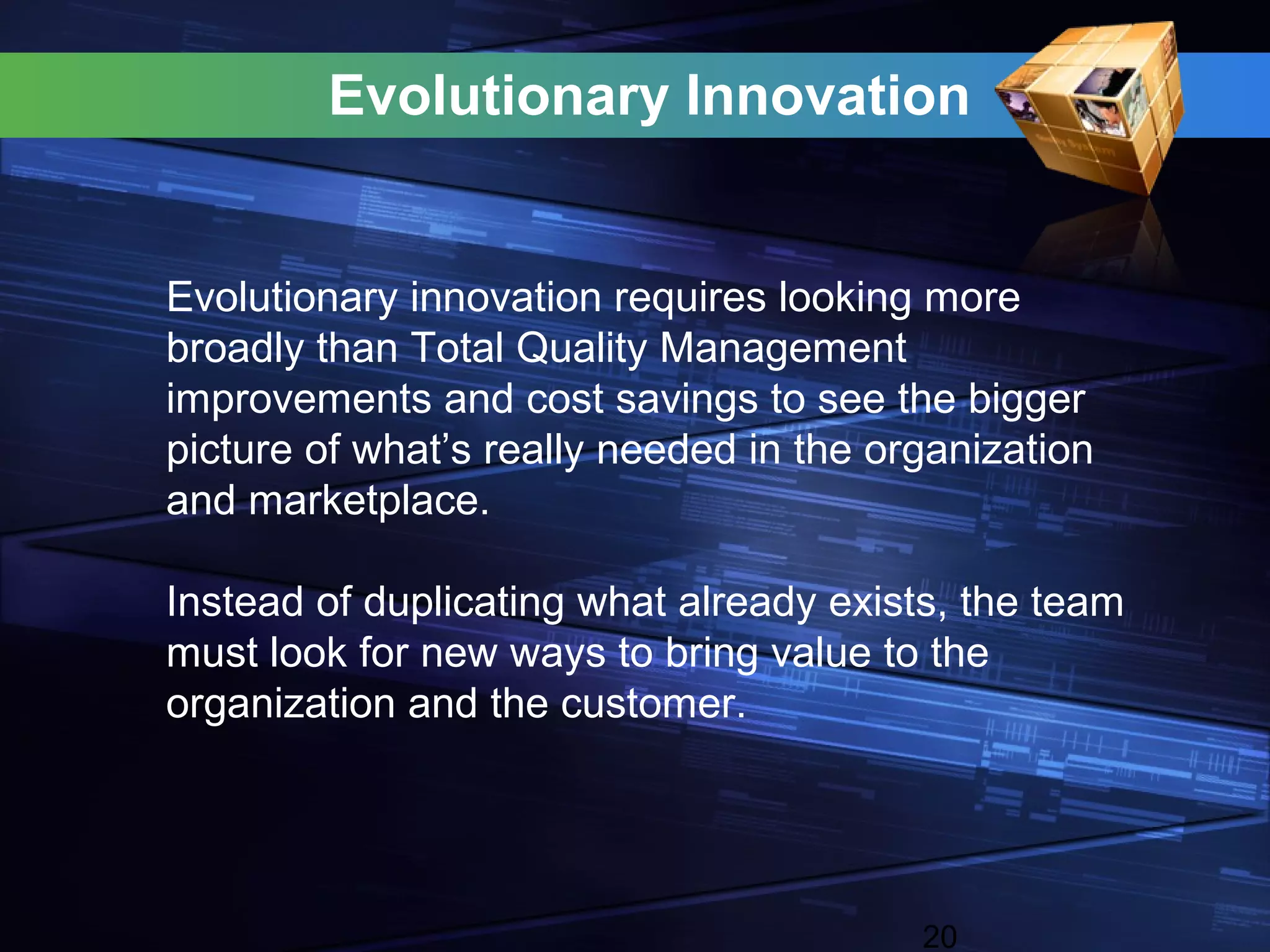 Evolutionary Innovation


Evolutionary innovation requires looking more
broadly than Total Quality Management
improvements and cost savings to see the bigger
picture of what’s really needed in the organization
and marketplace.

Instead of duplicating what already exists, the team
must look for new ways to bring value to the
organization and the customer.




                                         20
 