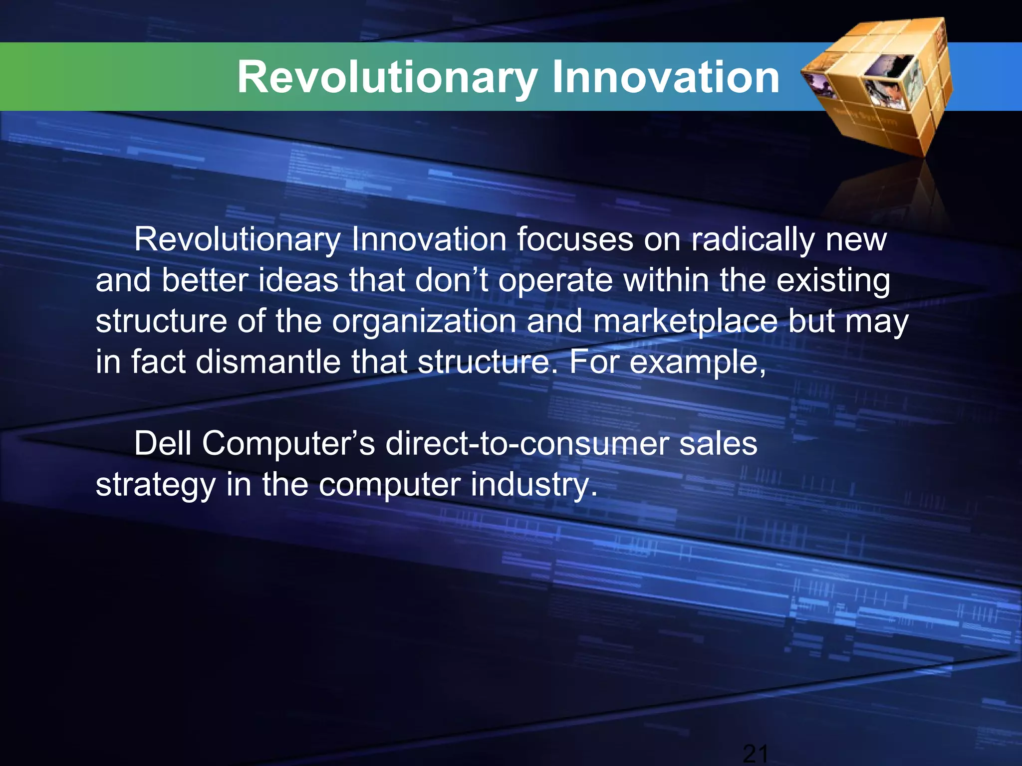 Revolutionary Innovation


   Revolutionary Innovation focuses on radically new
and better ideas that don’t operate within the existing
structure of the organization and marketplace but may
in fact dismantle that structure. For example,

   Dell Computer’s direct-to-consumer sales
strategy in the computer industry.




                                           21
 