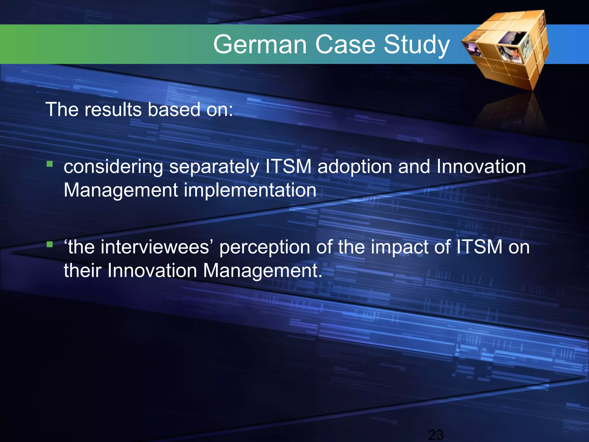 German Case Study

The results based on:

 considering separately ITSM adoption and Innovation
  Management implementation

 ‘the interviewees’ perception of the impact of ITSM on
  their Innovation Management.




                                            23
 