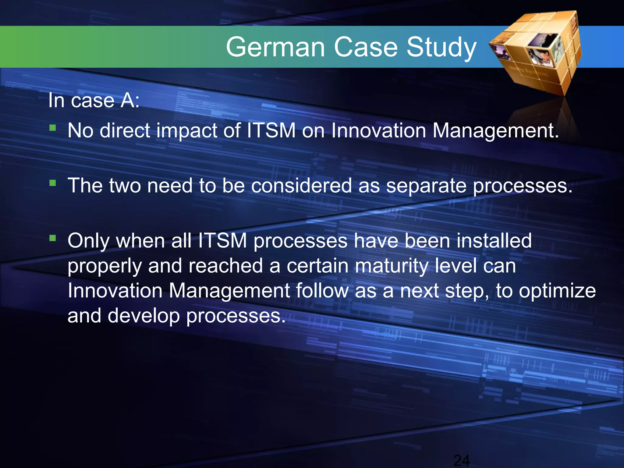 German Case Study
In case A:
 No direct impact of ITSM on Innovation Management.

 The two need to be considered as separate processes.

 Only when all ITSM processes have been installed
  properly and reached a certain maturity level can
  Innovation Management follow as a next step, to optimize
  and develop processes.




                                          24
 