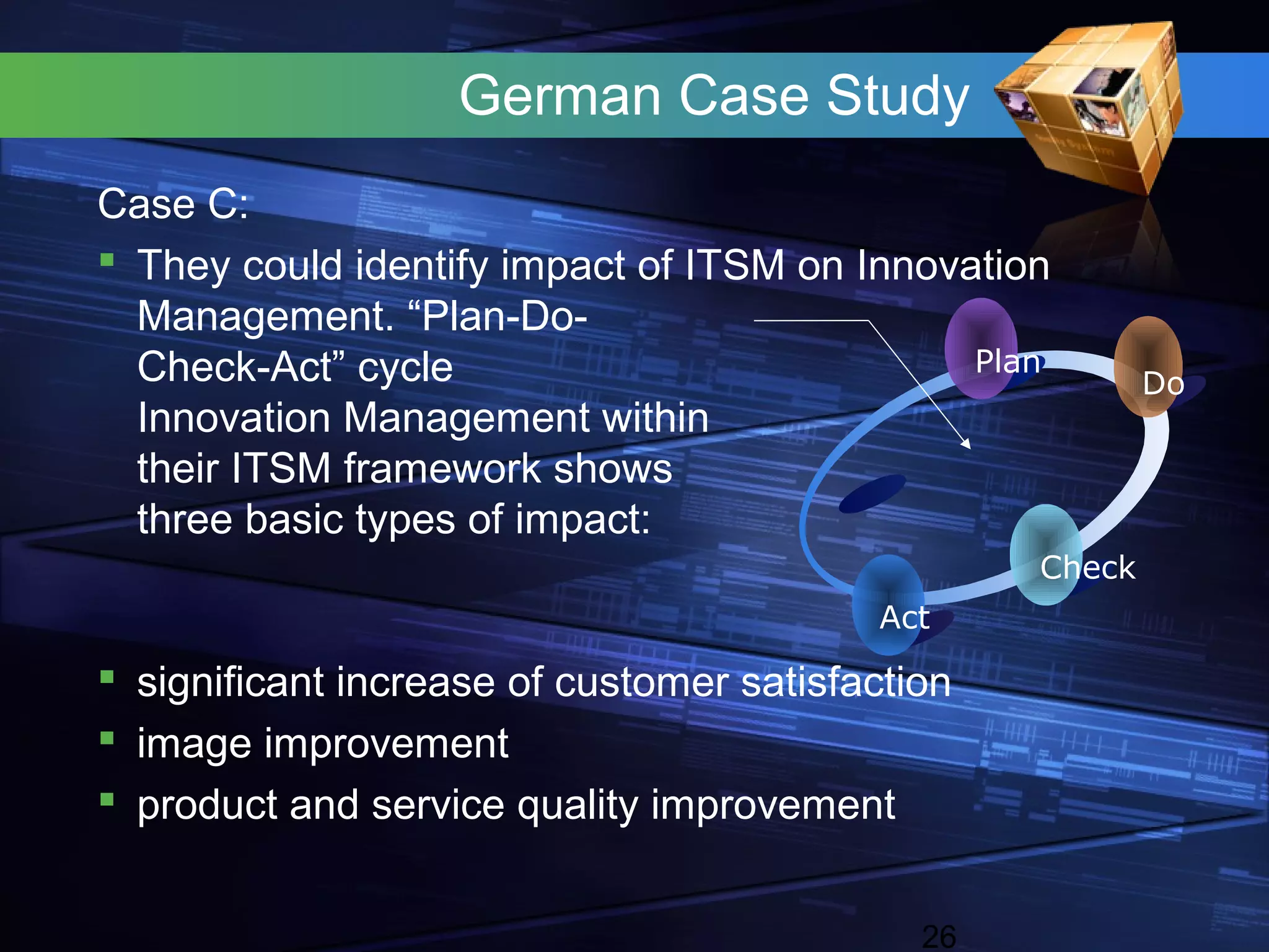 German Case Study
Case C:
 They could identify impact of ITSM on Innovation
  Management. “Plan-Do-
  Check-Act” cycle                            Plan
                                                          Do
  Innovation Management within
  their ITSM framework shows
  three basic types of impact:
                                                  Check
                                          Act
 significant increase of customer satisfaction
 image improvement
 product and service quality improvement


                                             26
 