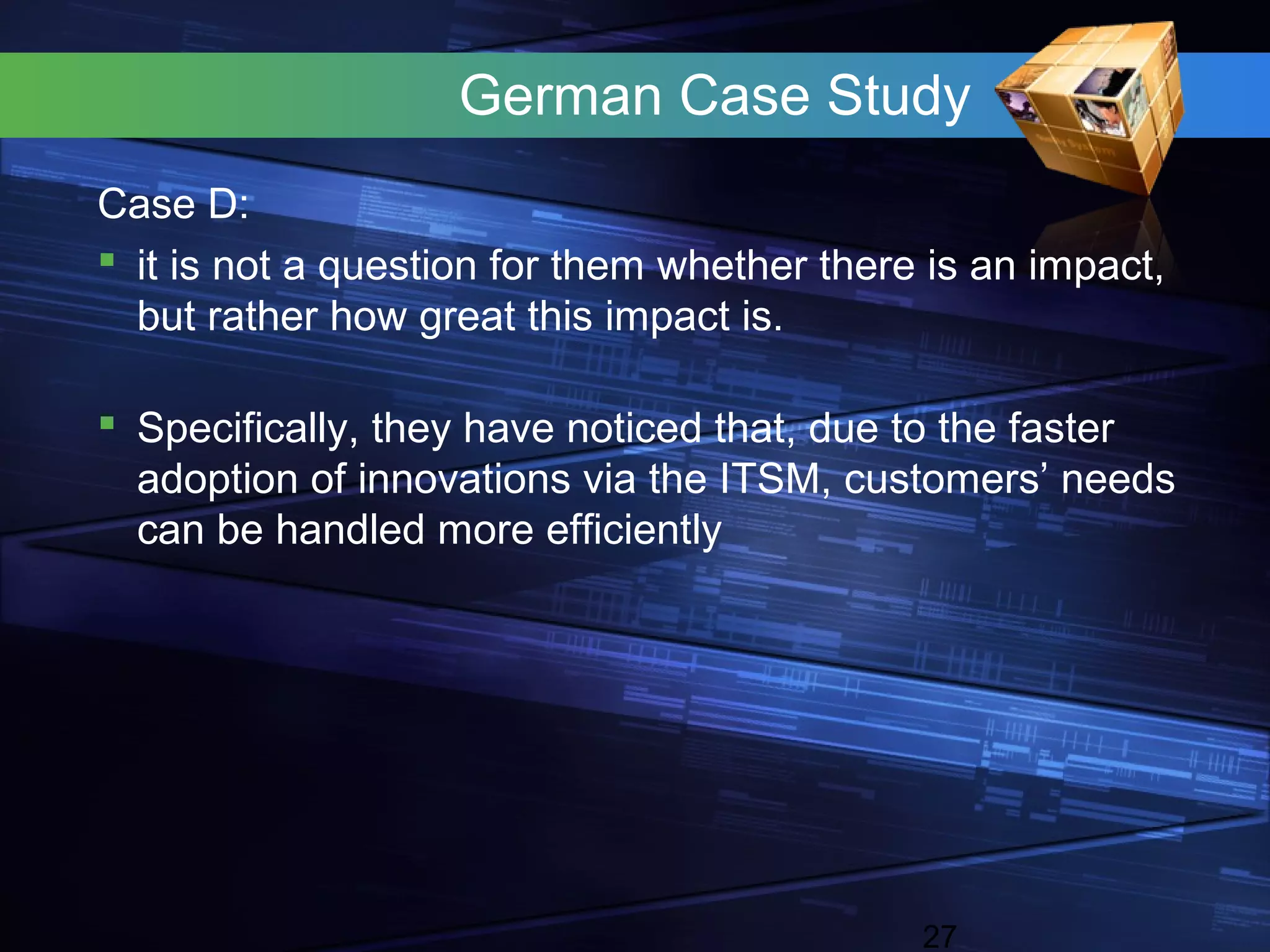 German Case Study
Case D:
 it is not a question for them whether there is an impact,
  but rather how great this impact is.

 Specifically, they have noticed that, due to the faster
  adoption of innovations via the ITSM, customers’ needs
  can be handled more efficiently




                                             27
 