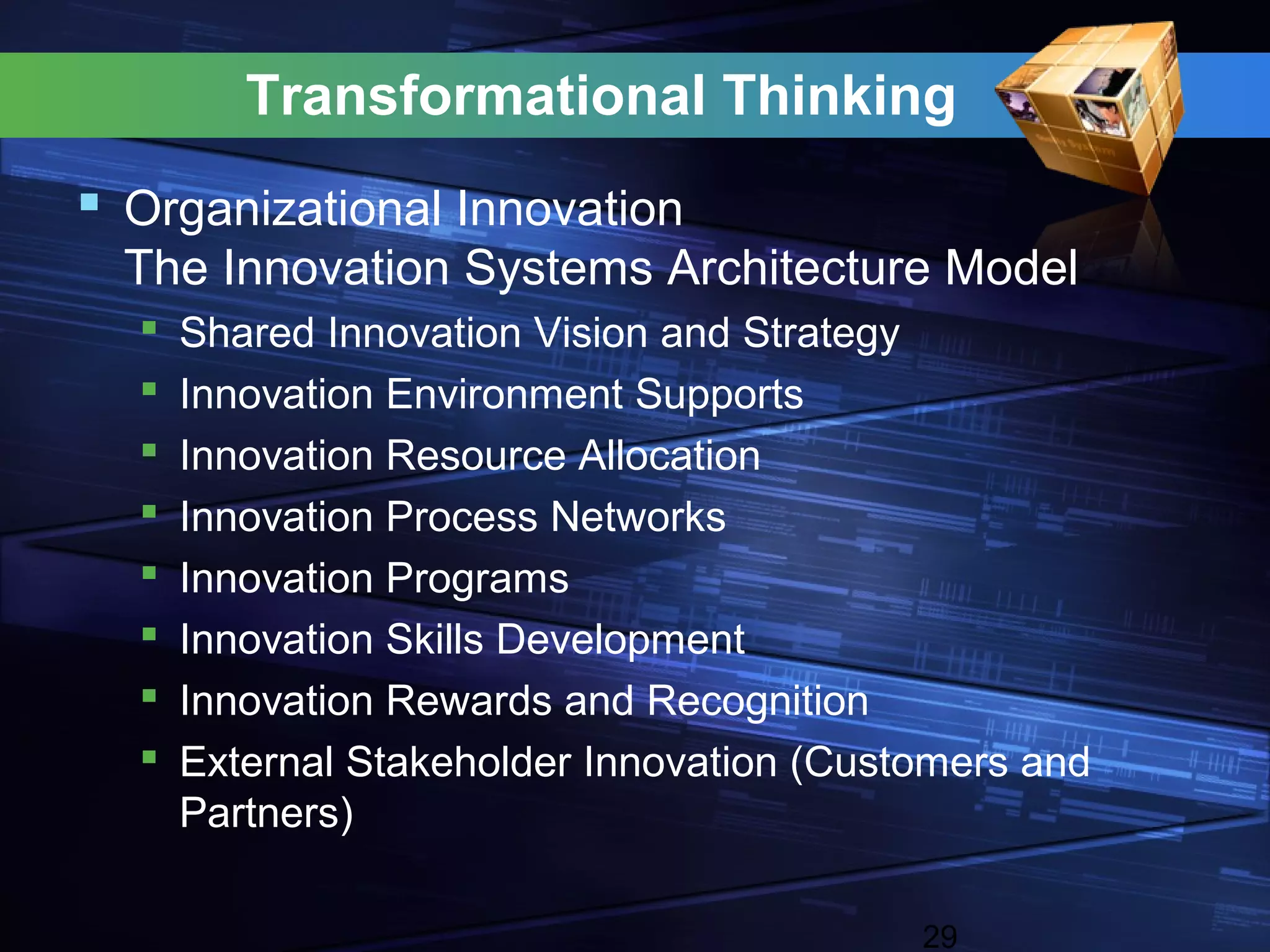 Transformational Thinking
 Organizational Innovation
  The Innovation Systems Architecture Model
     Shared Innovation Vision and Strategy
     Innovation Environment Supports
     Innovation Resource Allocation
     Innovation Process Networks
     Innovation Programs
     Innovation Skills Development
     Innovation Rewards and Recognition
     External Stakeholder Innovation (Customers and
      Partners)

                                           29
 
