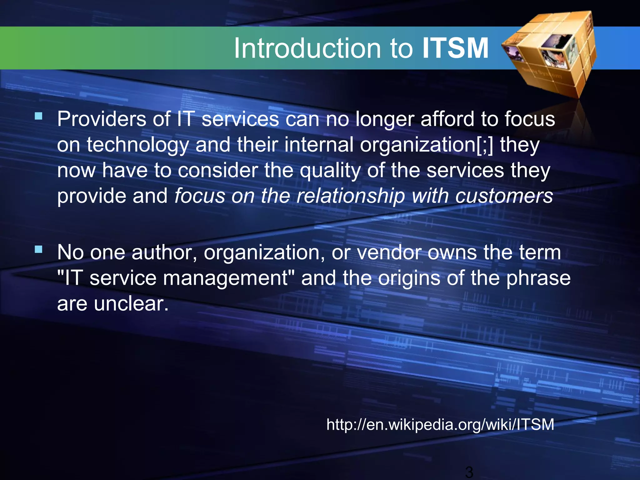Introduction to ITSM

 Providers of IT services can no longer afford to focus
  on technology and their internal organization[;] they
  now have to consider the quality of the services they
  provide and focus on the relationship with customers

 No one author, organization, or vendor owns the term
  "IT service management" and the origins of the phrase
  are unclear.




                               http://en.wikipedia.org/wiki/ITSM


                                                   3
 