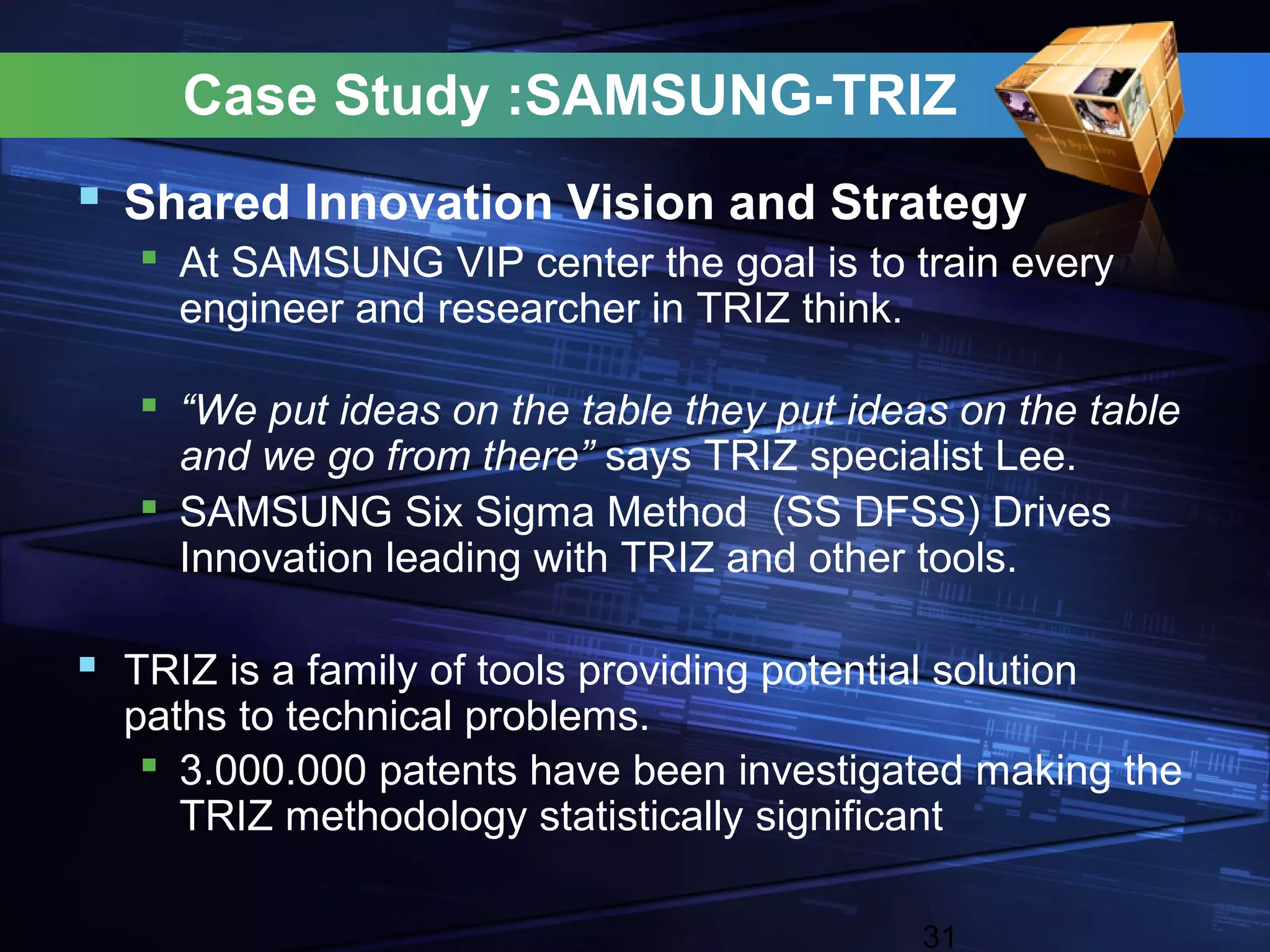 Case Study :SAMSUNG-TRIZ
 Shared Innovation Vision and Strategy
    At SAMSUNG VIP center the goal is to train every
     engineer and researcher in TRIZ think.

    “We put ideas on the table they put ideas on the table
     and we go from there” says TRIZ specialist Lee.
    SAMSUNG Six Sigma Method (SS DFSS) Drives
     Innovation leading with TRIZ and other tools.

 TRIZ is a family of tools providing potential solution
  paths to technical problems.
    3.000.000 patents have been investigated making the
     TRIZ methodology statistically significant

                                               31
 