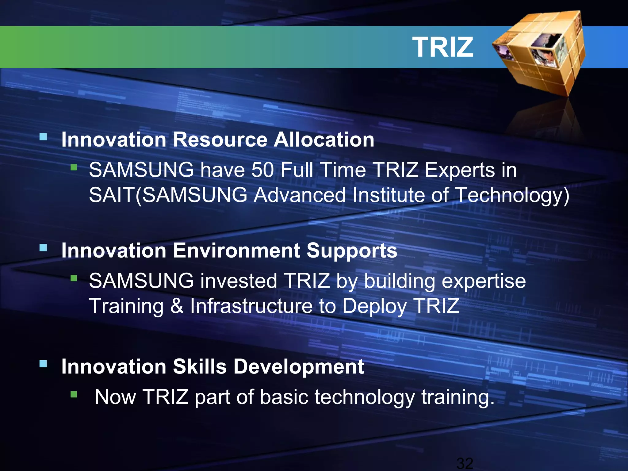 TRIZ


 Innovation Resource Allocation
   SAMSUNG have 50 Full Time TRIZ Experts in
    SAIT(SAMSUNG Advanced Institute of Technology)

 Innovation Environment Supports
   SAMSUNG invested TRIZ by building expertise
    Training & Infrastructure to Deploy TRIZ

 Innovation Skills Development
   Now TRIZ part of basic technology training.


                                          32
 
