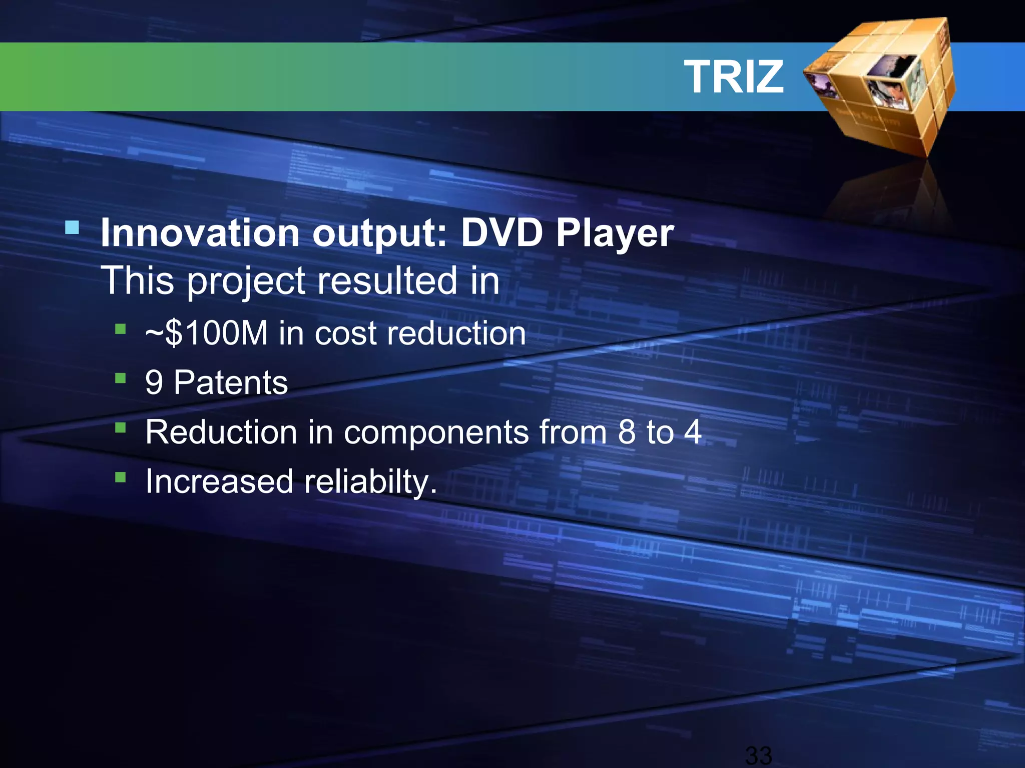 TRIZ


 Innovation output: DVD Player
 This project resulted in
     ~$100M in cost reduction
     9 Patents
     Reduction in components from 8 to 4
     Increased reliabilty.




                                            33
 