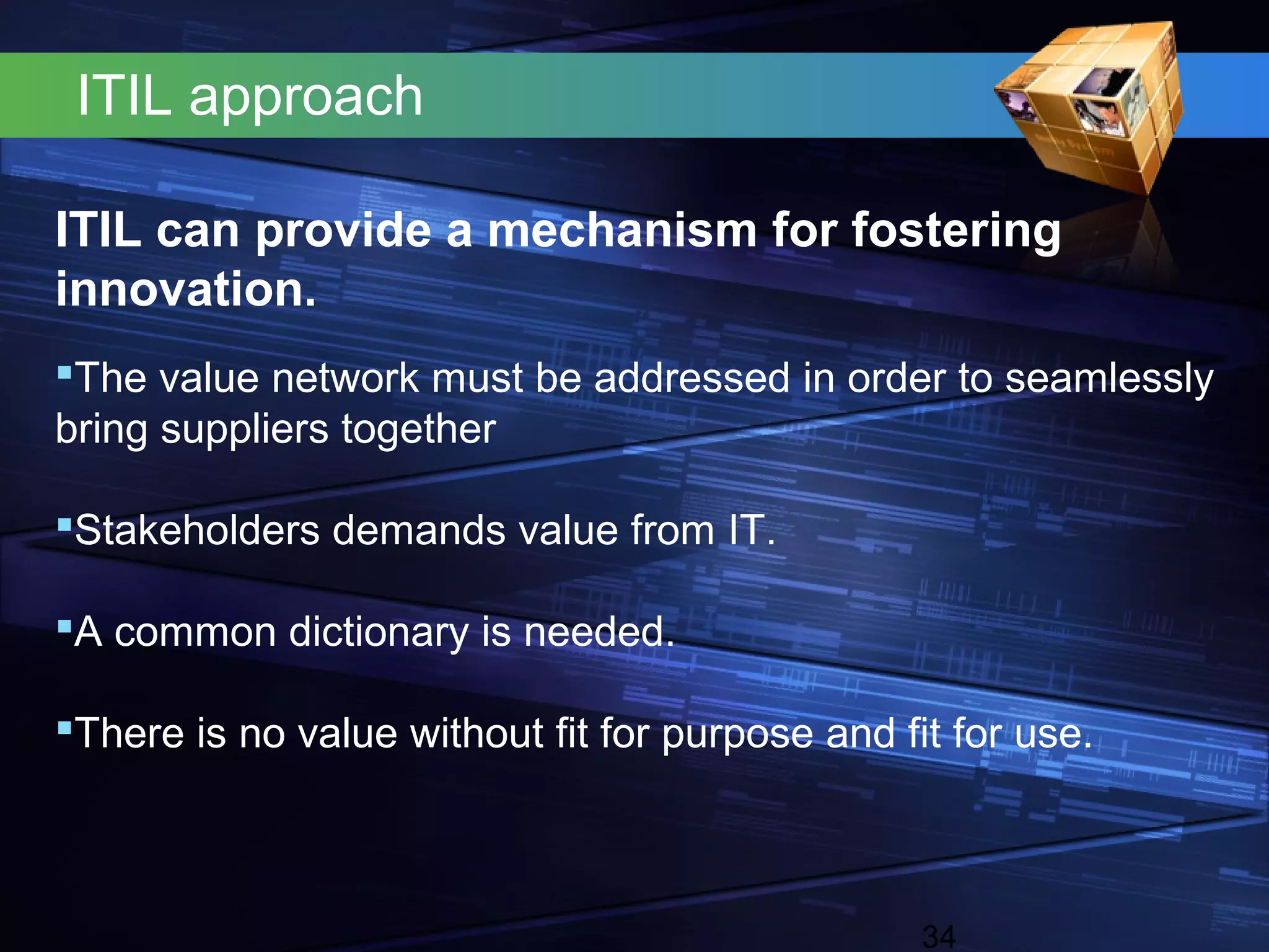 ITIL approach

ITIL can provide a mechanism for fostering
innovation.
The value network must be addressed in order to seamlessly
bring suppliers together

Stakeholders demands value from IT.

A common dictionary is needed.

There is no value without fit for purpose and fit for use.



                                                 34
 