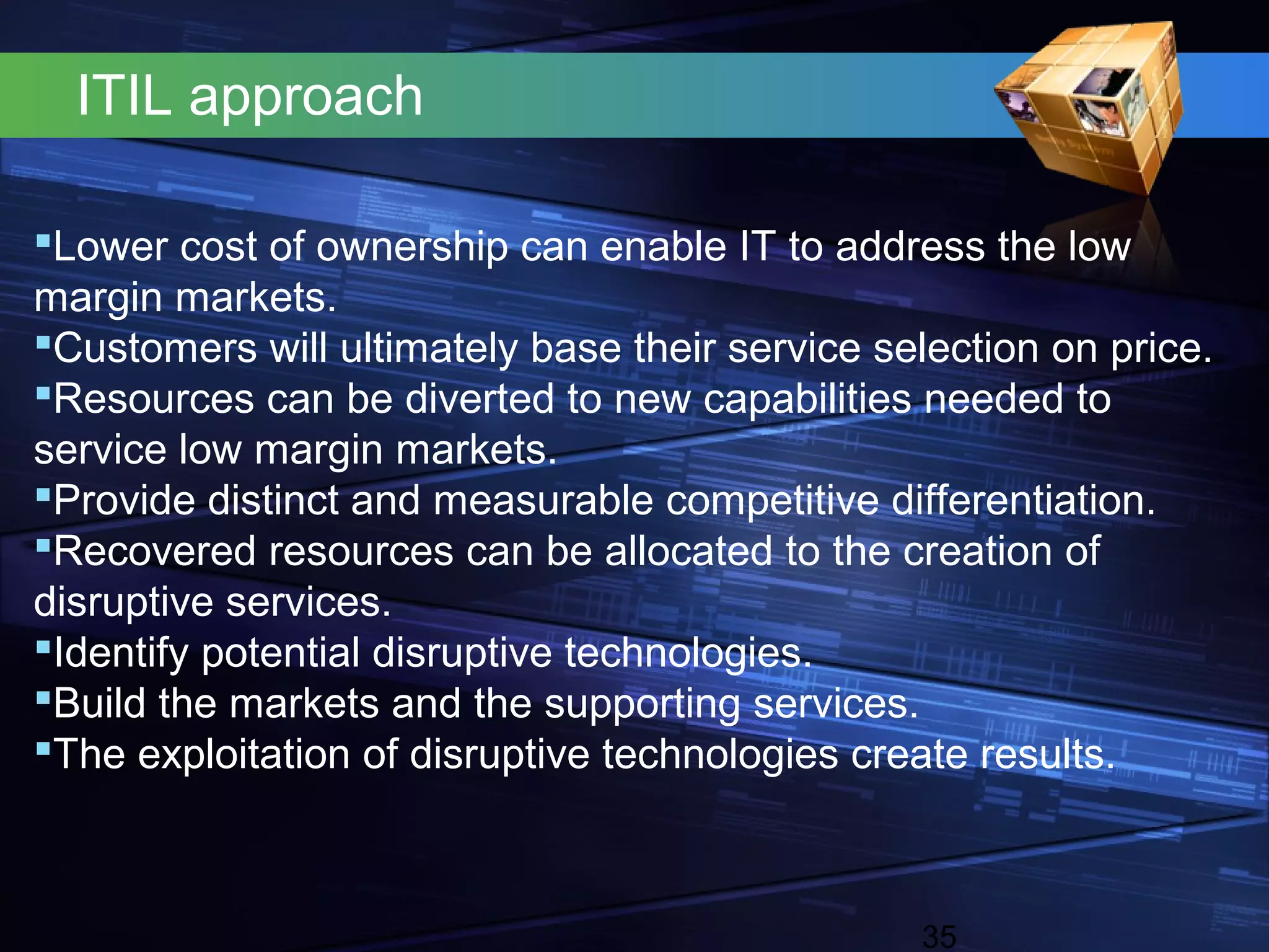 ITIL approach

Lower cost of ownership can enable IT to address the low
margin markets.
Customers will ultimately base their service selection on price.
Resources can be diverted to new capabilities needed to
service low margin markets.
Provide distinct and measurable competitive differentiation.
Recovered resources can be allocated to the creation of
disruptive services.
Identify potential disruptive technologies.
Build the markets and the supporting services.
The exploitation of disruptive technologies create results.



                                                35
 