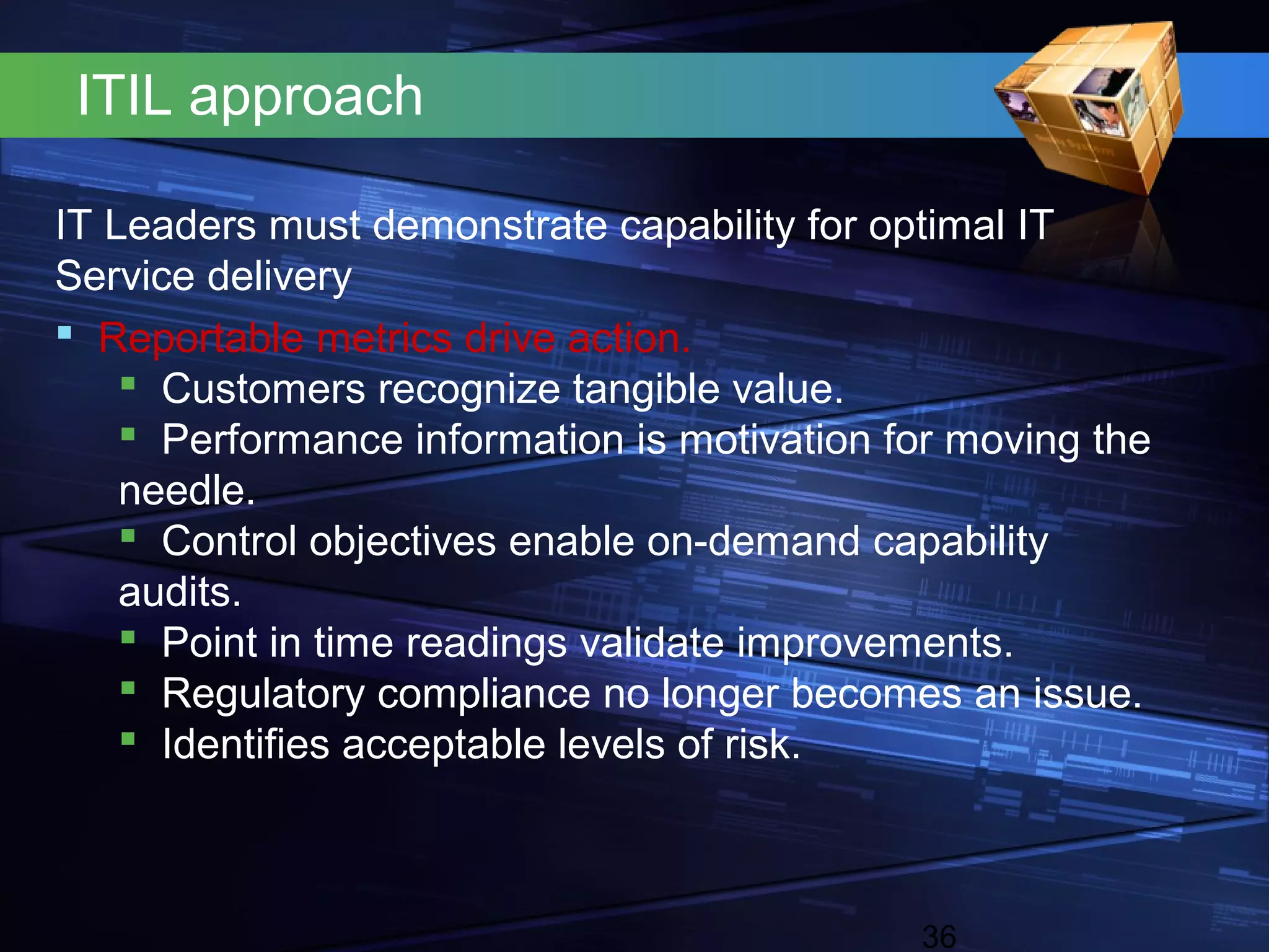 ITIL approach

IT Leaders must demonstrate capability for optimal IT
Service delivery
 Reportable metrics drive action.
     Customers recognize tangible value.
     Performance information is motivation for moving the
    needle.
     Control objectives enable on-demand capability
    audits.
     Point in time readings validate improvements.
     Regulatory compliance no longer becomes an issue.
     Identifies acceptable levels of risk.



                                             36
 