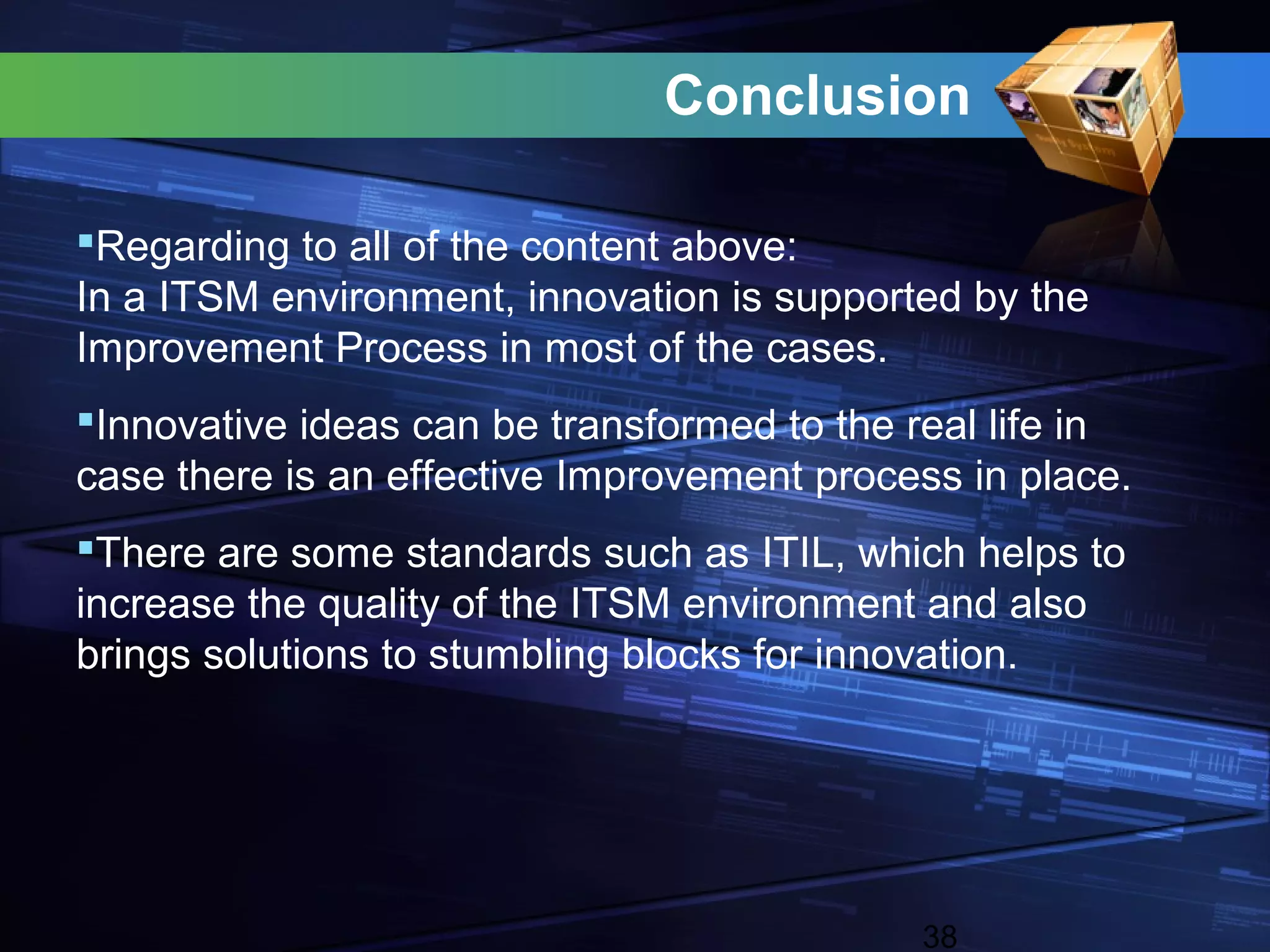 Conclusion

Regarding to all of the content above:
In a ITSM environment, innovation is supported by the
Improvement Process in most of the cases.
Innovative ideas can be transformed to the real life in
case there is an effective Improvement process in place.
There are some standards such as ITIL, which helps to
increase the quality of the ITSM environment and also
brings solutions to stumbling blocks for innovation.




                                            38
 