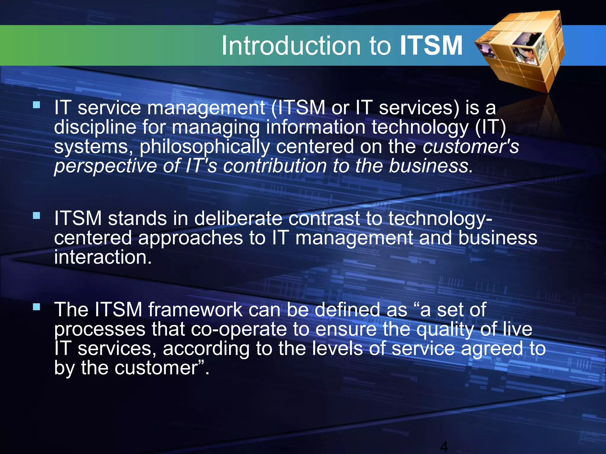 Introduction to ITSM

 IT service management (ITSM or IT services) is a
  discipline for managing information technology (IT)
  systems, philosophically centered on the customer's
  perspective of IT's contribution to the business.

 ITSM stands in deliberate contrast to technology-
  centered approaches to IT management and business
  interaction.

 The ITSM framework can be defined as “a set of
  processes that co-operate to ensure the quality of live
  IT services, according to the levels of service agreed to
  by the customer”.


                                              4
 