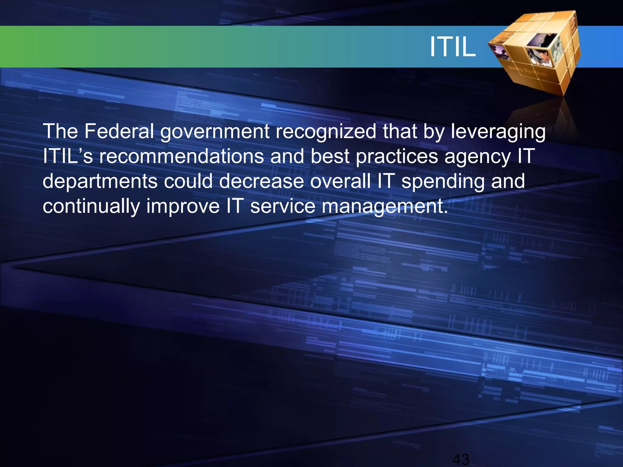 ITIL

The Federal government recognized that by leveraging
ITIL’s recommendations and best practices agency IT
departments could decrease overall IT spending and
continually improve IT service management.




                                          43
 