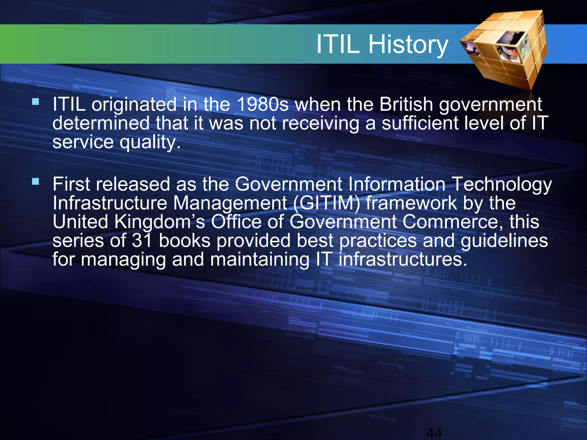 ITIL History

 ITIL originated in the 1980s when the British government
  determined that it was not receiving a sufficient level of IT
  service quality.

 First released as the Government Information Technology
  Infrastructure Management (GITIM) framework by the
  United Kingdom’s Office of Government Commerce, this
  series of 31 books provided best practices and guidelines
  for managing and maintaining IT infrastructures.




                                               44
 