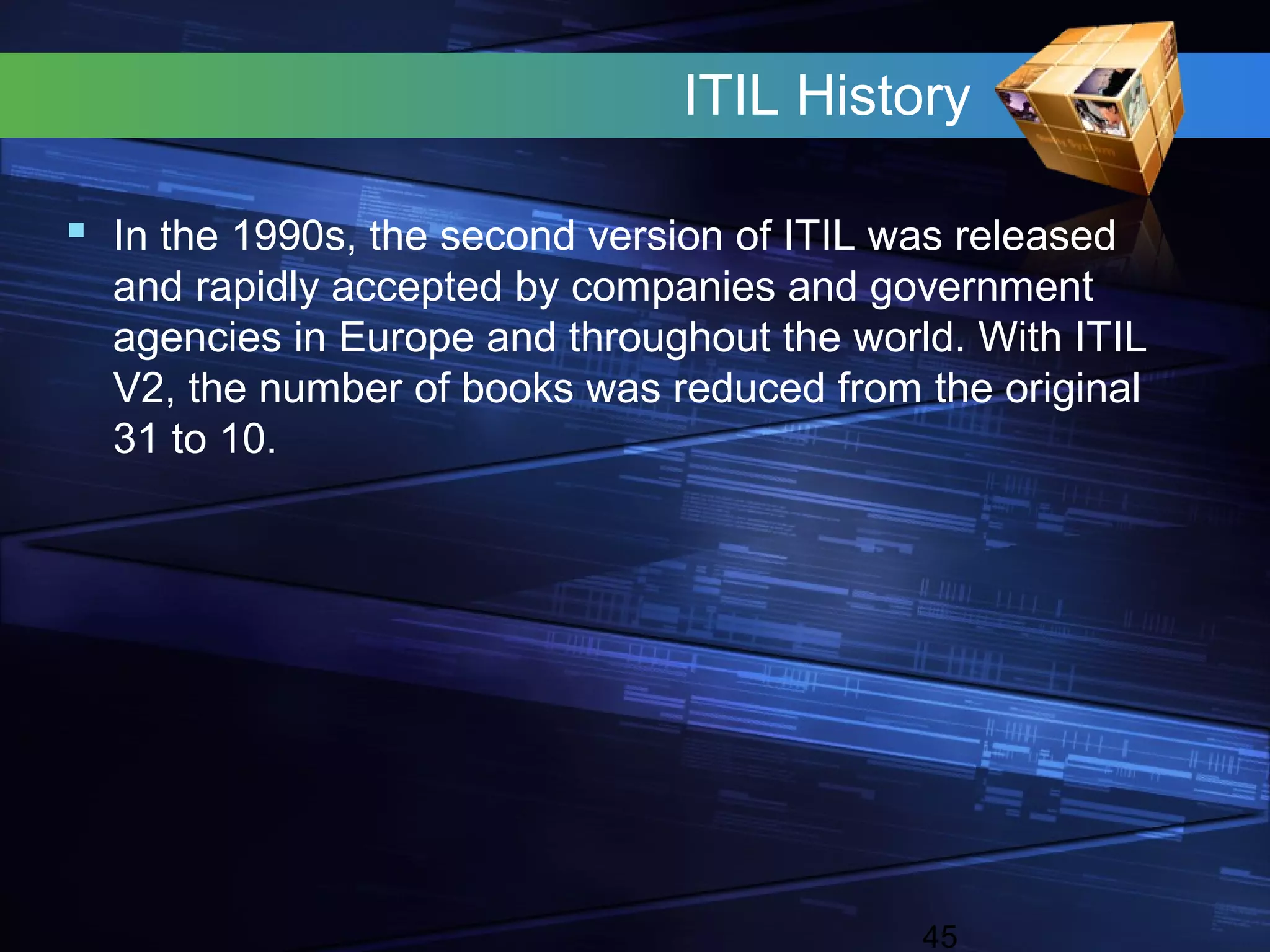 ITIL History

 In the 1990s, the second version of ITIL was released
  and rapidly accepted by companies and government
  agencies in Europe and throughout the world. With ITIL
  V2, the number of books was reduced from the original
  31 to 10.




                                            45
 