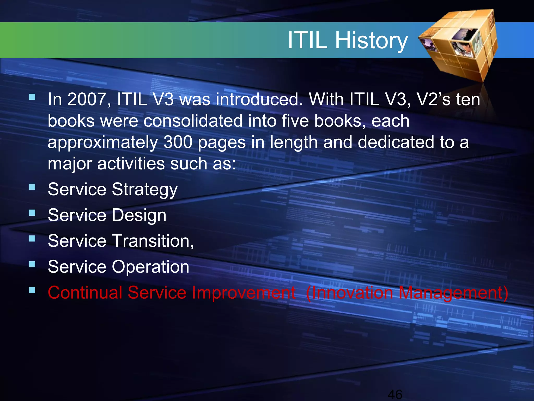 ITIL History

 In 2007, ITIL V3 was introduced. With ITIL V3, V2’s ten
    books were consolidated into five books, each
    approximately 300 pages in length and dedicated to a
    major activities such as:
   Service Strategy
   Service Design
   Service Transition,
   Service Operation
   Continual Service Improvement (Innovation Management)




                                             46
 