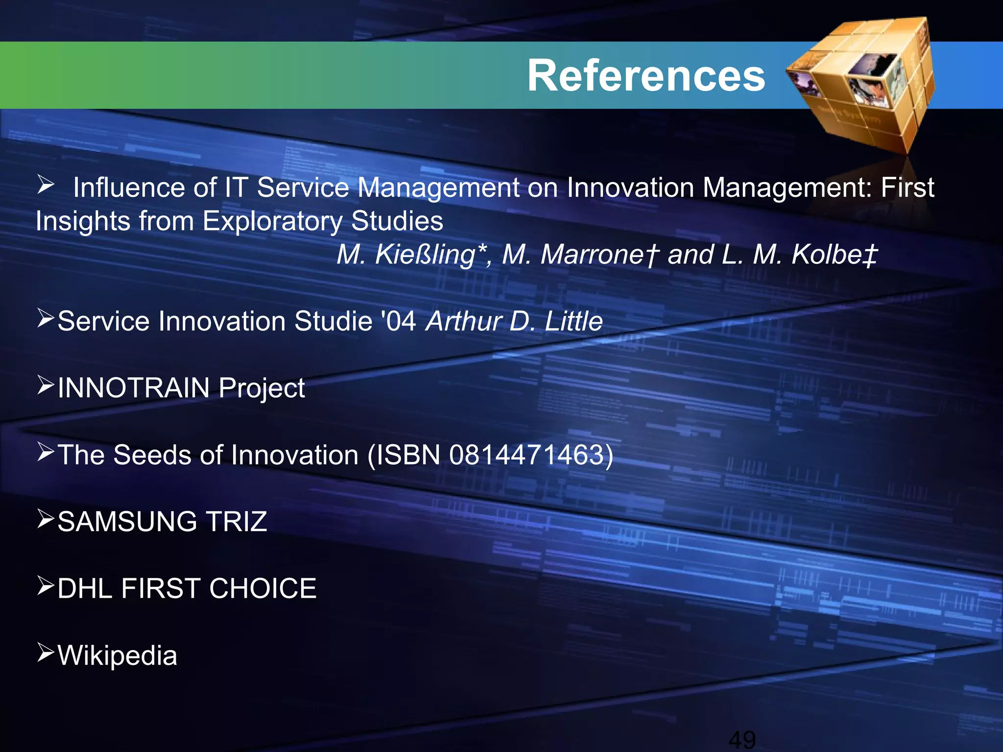 References

 Influence of IT Service Management on Innovation Management: First
Insights from Exploratory Studies
                        M. Kießling*, M. Marrone† and L. M. Kolbe‡

Service Innovation Studie '04 Arthur D. Little

INNOTRAIN Project

The Seeds of Innovation (ISBN 0814471463)

SAMSUNG TRIZ

DHL FIRST CHOICE

Wikipedia


                                                    49
 