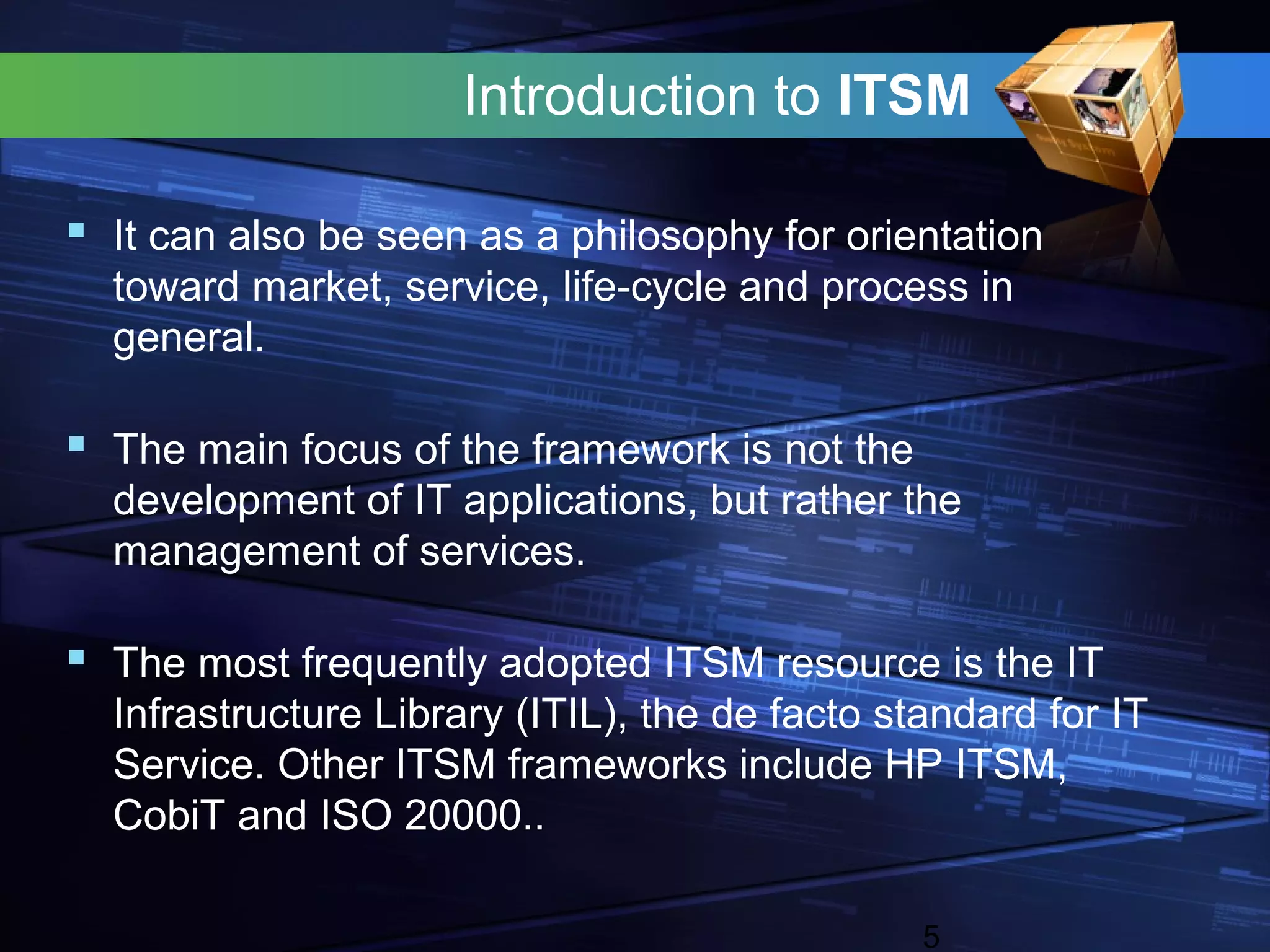 Introduction to ITSM

 It can also be seen as a philosophy for orientation
  toward market, service, life-cycle and process in
  general.

 The main focus of the framework is not the
  development of IT applications, but rather the
  management of services.

 The most frequently adopted ITSM resource is the IT
  Infrastructure Library (ITIL), the de facto standard for IT
  Service. Other ITSM frameworks include HP ITSM,
  CobiT and ISO 20000..

                                                5
 