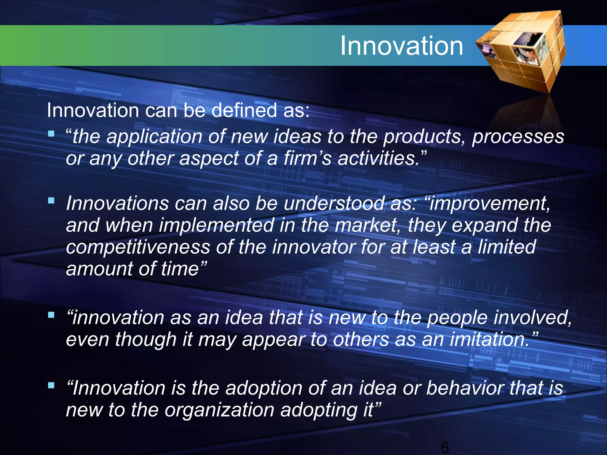 Innovation

Innovation can be defined as:
 “the application of new ideas to the products, processes
  or any other aspect of a firm’s activities.”

 Innovations can also be understood as: “improvement,
  and when implemented in the market, they expand the
  competitiveness of the innovator for at least a limited
  amount of time”

 “innovation as an idea that is new to the people involved,
  even though it may appear to others as an imitation.”

 “Innovation is the adoption of an idea or behavior that is
  new to the organization adopting it”
                                             6
 