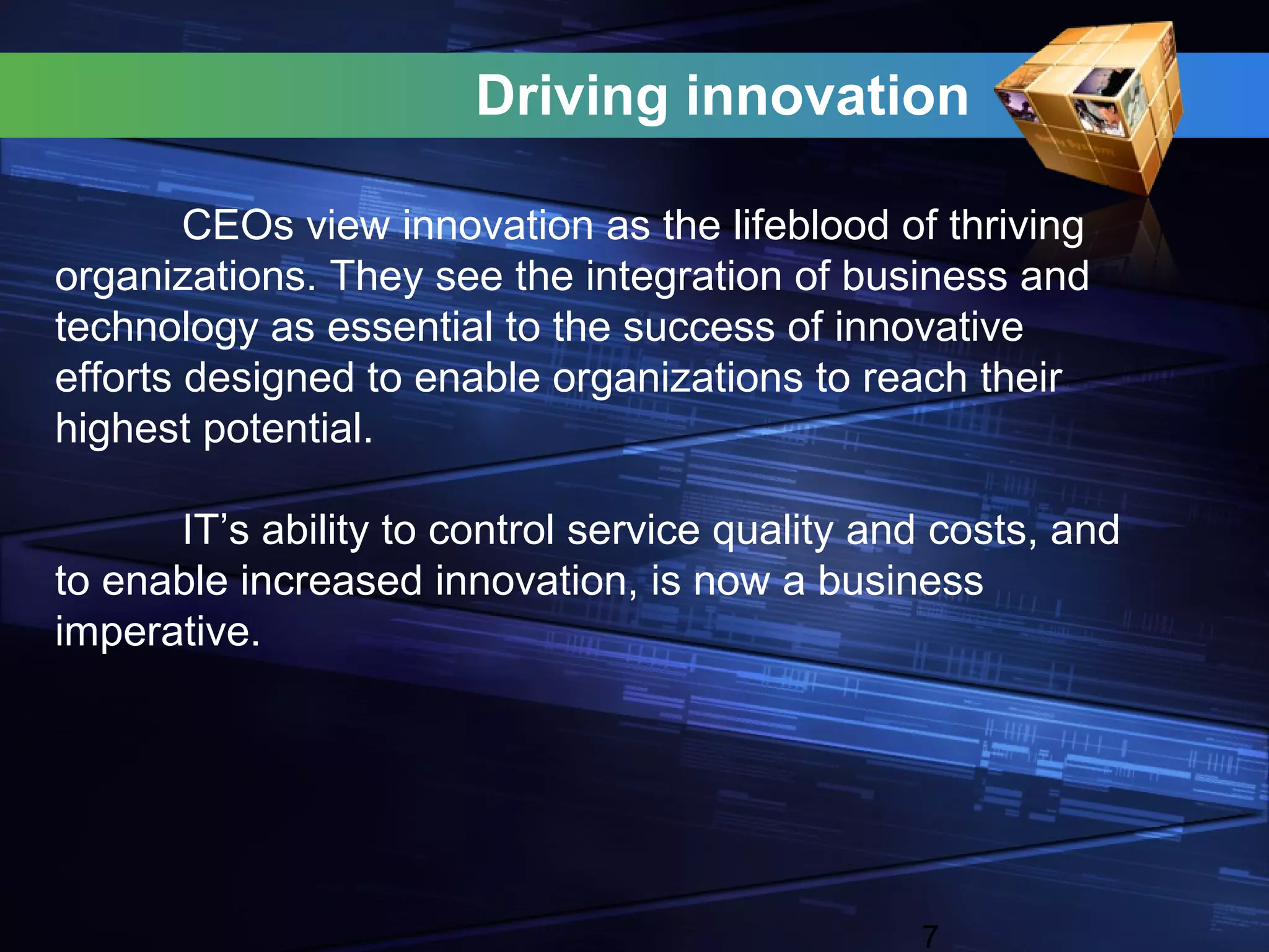 Driving innovation

        CEOs view innovation as the lifeblood of thriving
organizations. They see the integration of business and
technology as essential to the success of innovative
efforts designed to enable organizations to reach their
highest potential.

      IT’s ability to control service quality and costs, and
to enable increased innovation, is now a business
imperative.




                                                7
 
