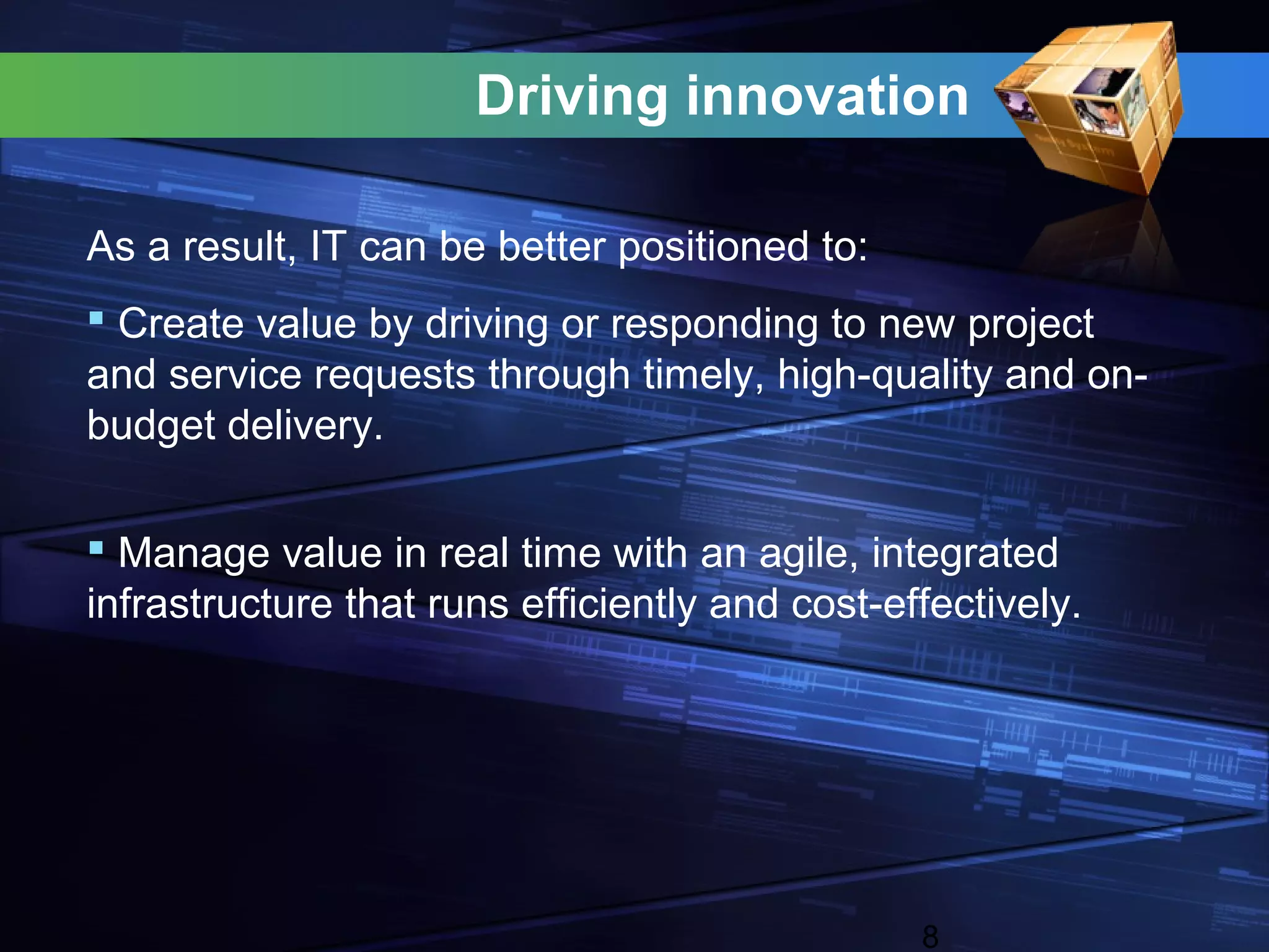 Driving innovation

As a result, IT can be better positioned to:
 Create value by driving or responding to new project
and service requests through timely, high-quality and on-
budget delivery.

 Manage value in real time with an agile, integrated
infrastructure that runs efficiently and cost-effectively.




                                                8
 