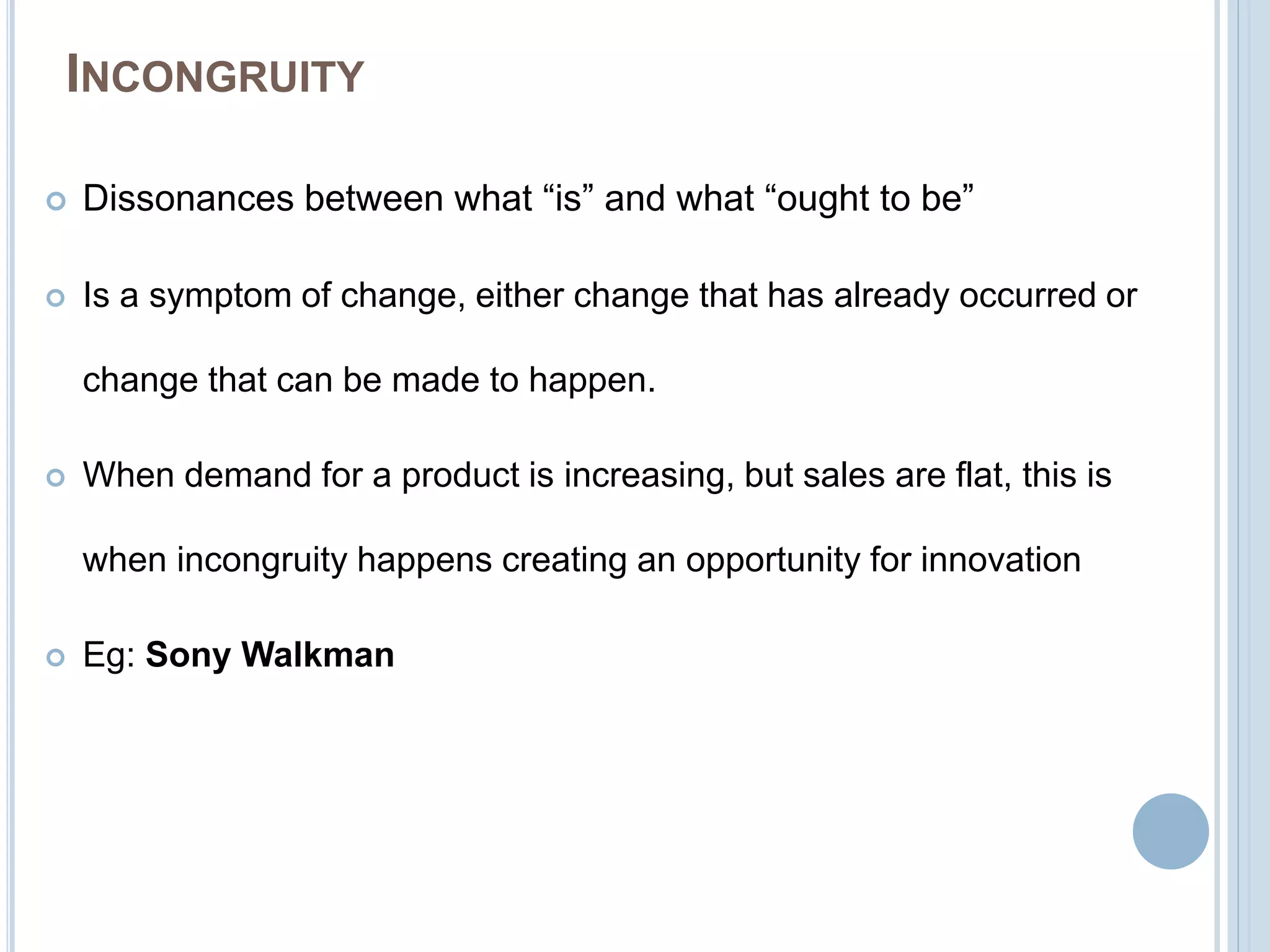 INCONGRUITY
 Dissonances between what “is” and what “ought to be”
 Is a symptom of change, either change that has already occurred or
change that can be made to happen.
 When demand for a product is increasing, but sales are flat, this is
when incongruity happens creating an opportunity for innovation
 Eg: Sony Walkman
 