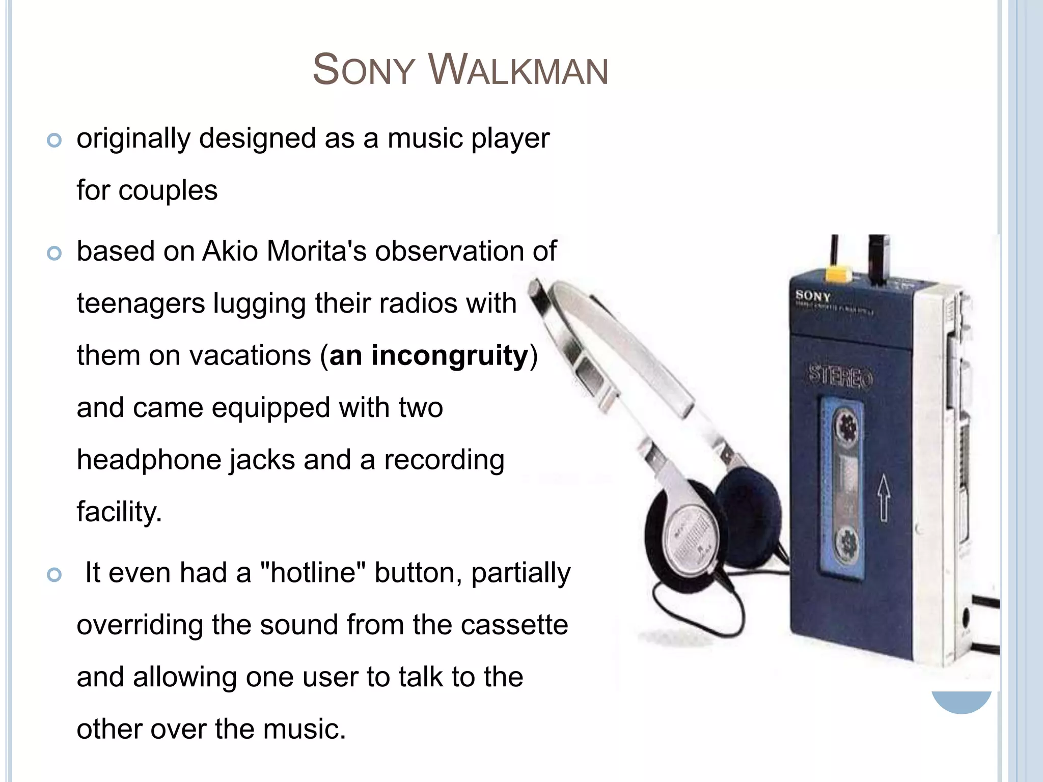 SONY WALKMAN
 originally designed as a music player
for couples
 based on Akio Morita's observation of
teenagers lugging their radios with
them on vacations (an incongruity)
and came equipped with two
headphone jacks and a recording
facility.
 It even had a "hotline" button, partially
overriding the sound from the cassette
and allowing one user to talk to the
other over the music.
 