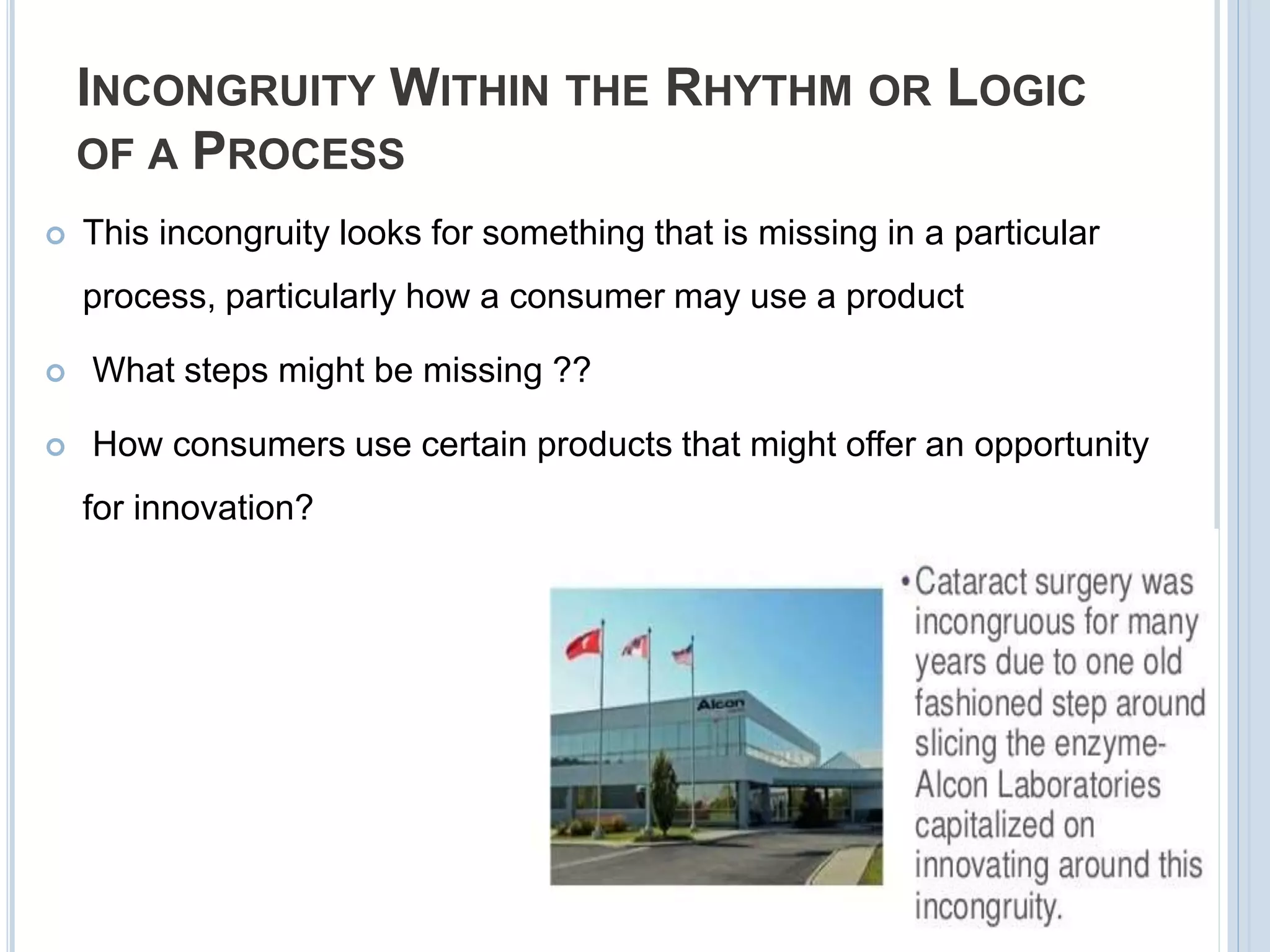 INCONGRUITY WITHIN THE RHYTHM OR LOGIC
OF A PROCESS
 This incongruity looks for something that is missing in a particular
process, particularly how a consumer may use a product
 What steps might be missing ??
 How consumers use certain products that might offer an opportunity
for innovation?
 