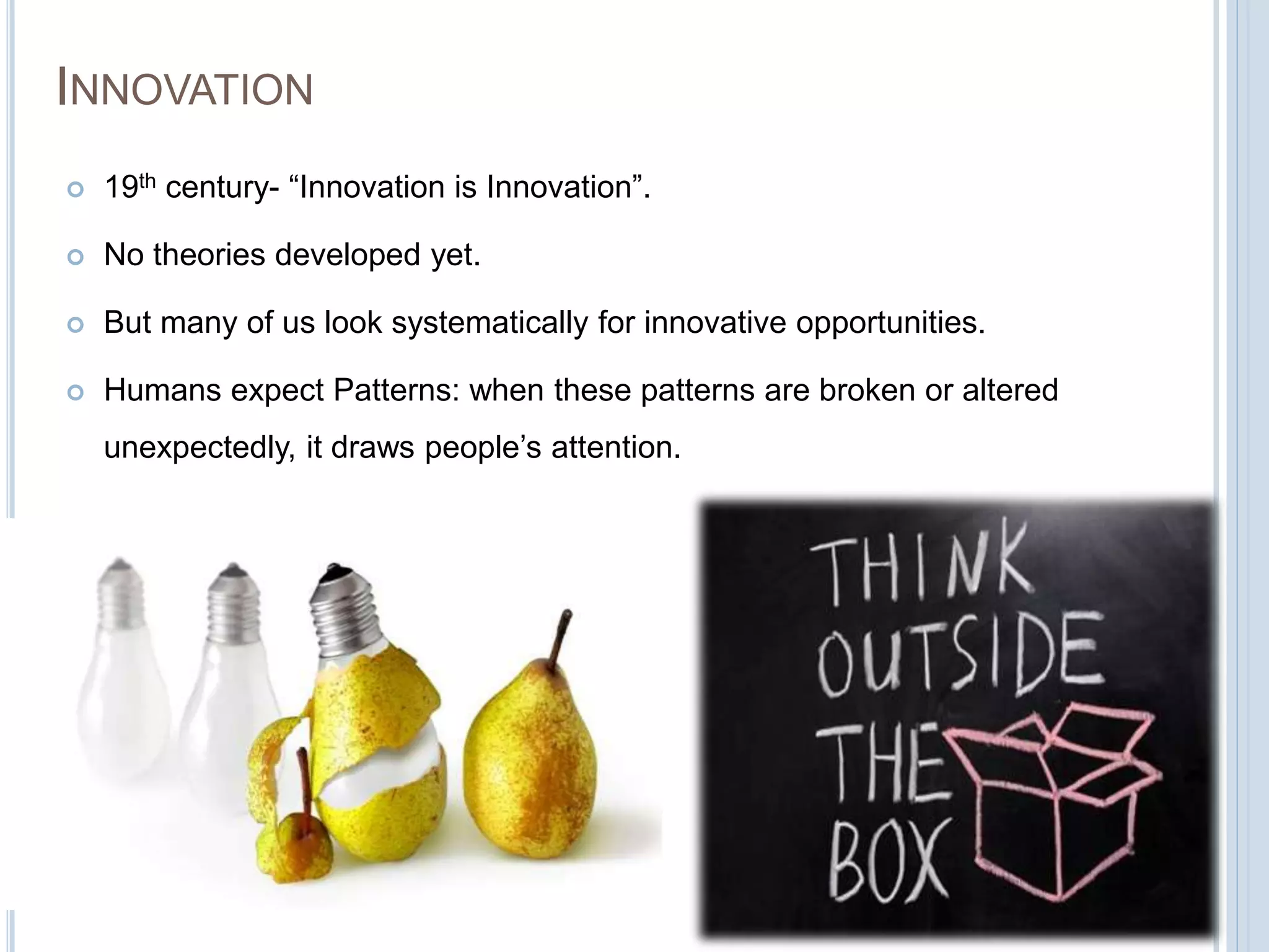 INNOVATION
 19th century- “Innovation is Innovation”.
 No theories developed yet.
 But many of us look systematically for innovative opportunities.
 Humans expect Patterns: when these patterns are broken or altered
unexpectedly, it draws people’s attention.
 