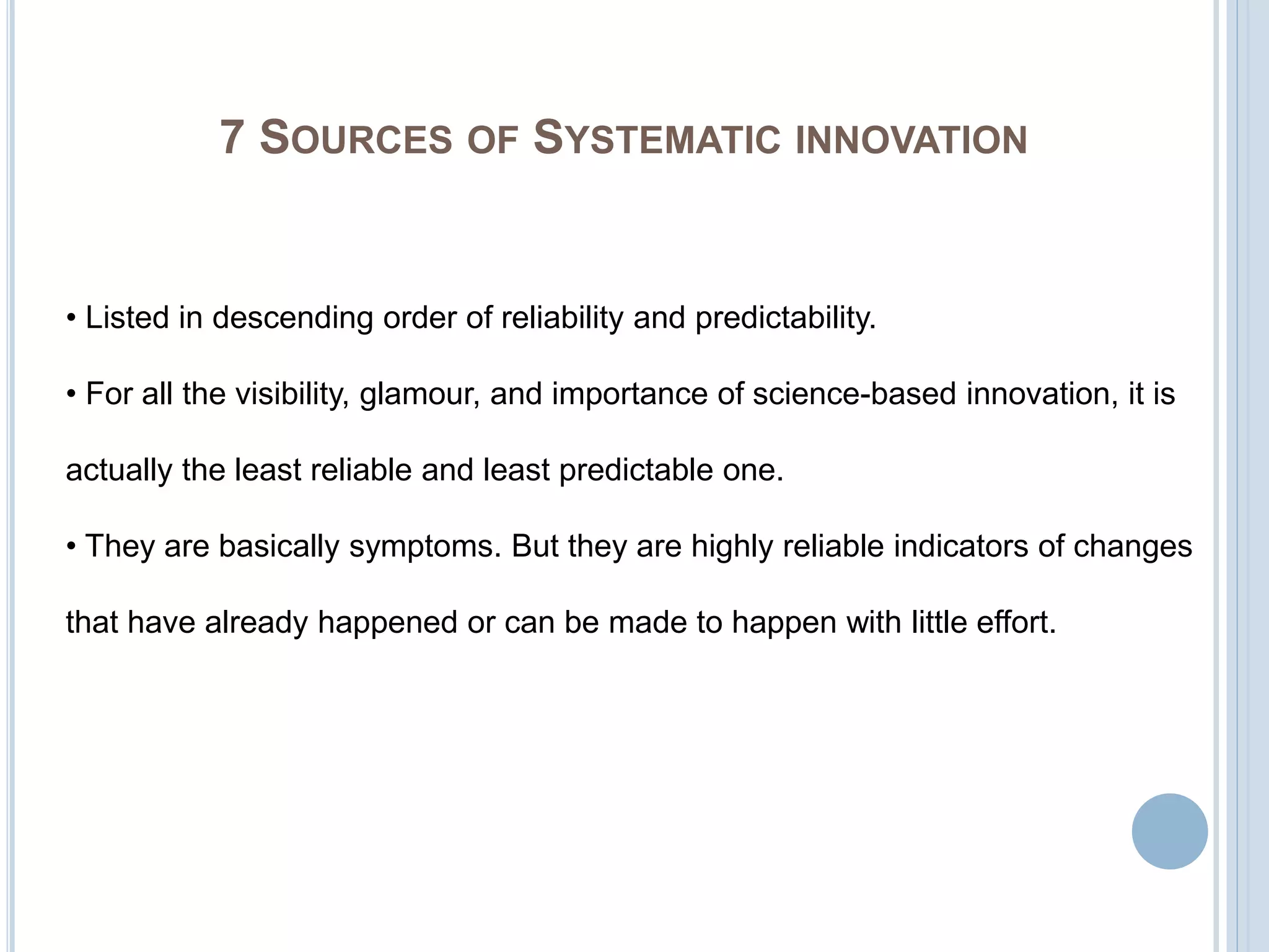 7 SOURCES OF SYSTEMATIC INNOVATION
• Listed in descending order of reliability and predictability.
• For all the visibility, glamour, and importance of science-based innovation, it is
actually the least reliable and least predictable one.
• They are basically symptoms. But they are highly reliable indicators of changes
that have already happened or can be made to happen with little effort.
 