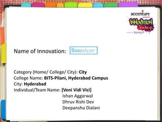 Name of Innovation:


Category (Home/ College/ City): City
College Name: BITS-Pilani, Hyderabad Campus
City: Hyderabad
Individual/Team Name: [Veni Vidi Vici]
                       Ishan Aggarwal
                       Dhruv Rishi Dev
                       Deepanshu Dialani
 