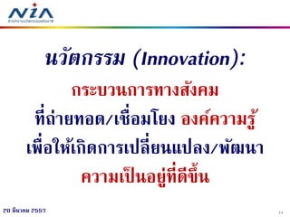 1120 มีนาคม 2557
นวัตกรรม (Innovation):
กระบวนการทางสังคม
ที่ถ่ายทอด/เชื่อมโยง องค์ความรู้
เพื่อให้เกิดการเปลี่ยนแปลง/พัฒนา
ความเป็ นอยู่ที่ดีขึ้น
 